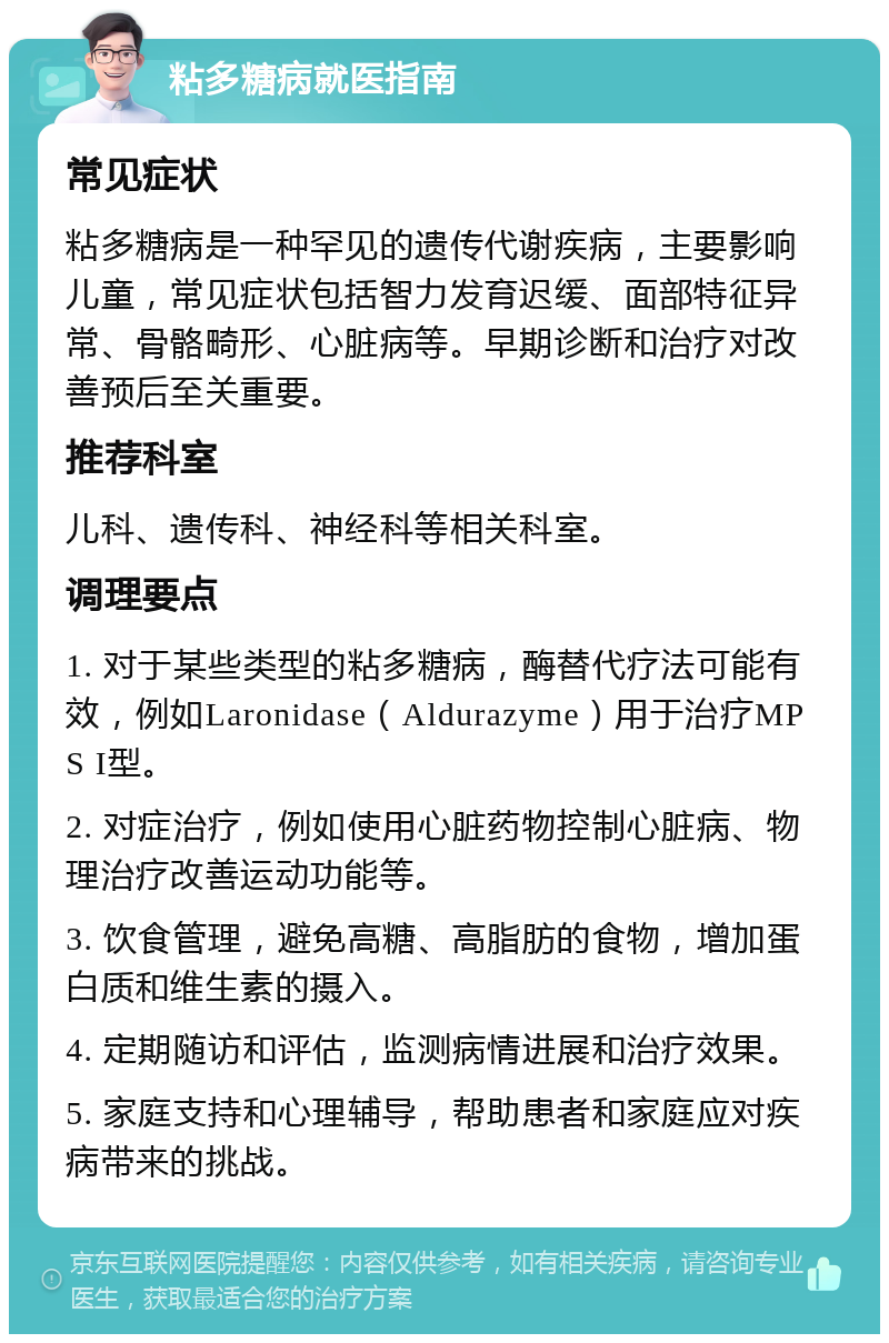 粘多糖病就医指南 常见症状 粘多糖病是一种罕见的遗传代谢疾病，主要影响儿童，常见症状包括智力发育迟缓、面部特征异常、骨骼畸形、心脏病等。早期诊断和治疗对改善预后至关重要。 推荐科室 儿科、遗传科、神经科等相关科室。 调理要点 1. 对于某些类型的粘多糖病，酶替代疗法可能有效，例如Laronidase（Aldurazyme）用于治疗MPS I型。 2. 对症治疗，例如使用心脏药物控制心脏病、物理治疗改善运动功能等。 3. 饮食管理，避免高糖、高脂肪的食物，增加蛋白质和维生素的摄入。 4. 定期随访和评估，监测病情进展和治疗效果。 5. 家庭支持和心理辅导，帮助患者和家庭应对疾病带来的挑战。