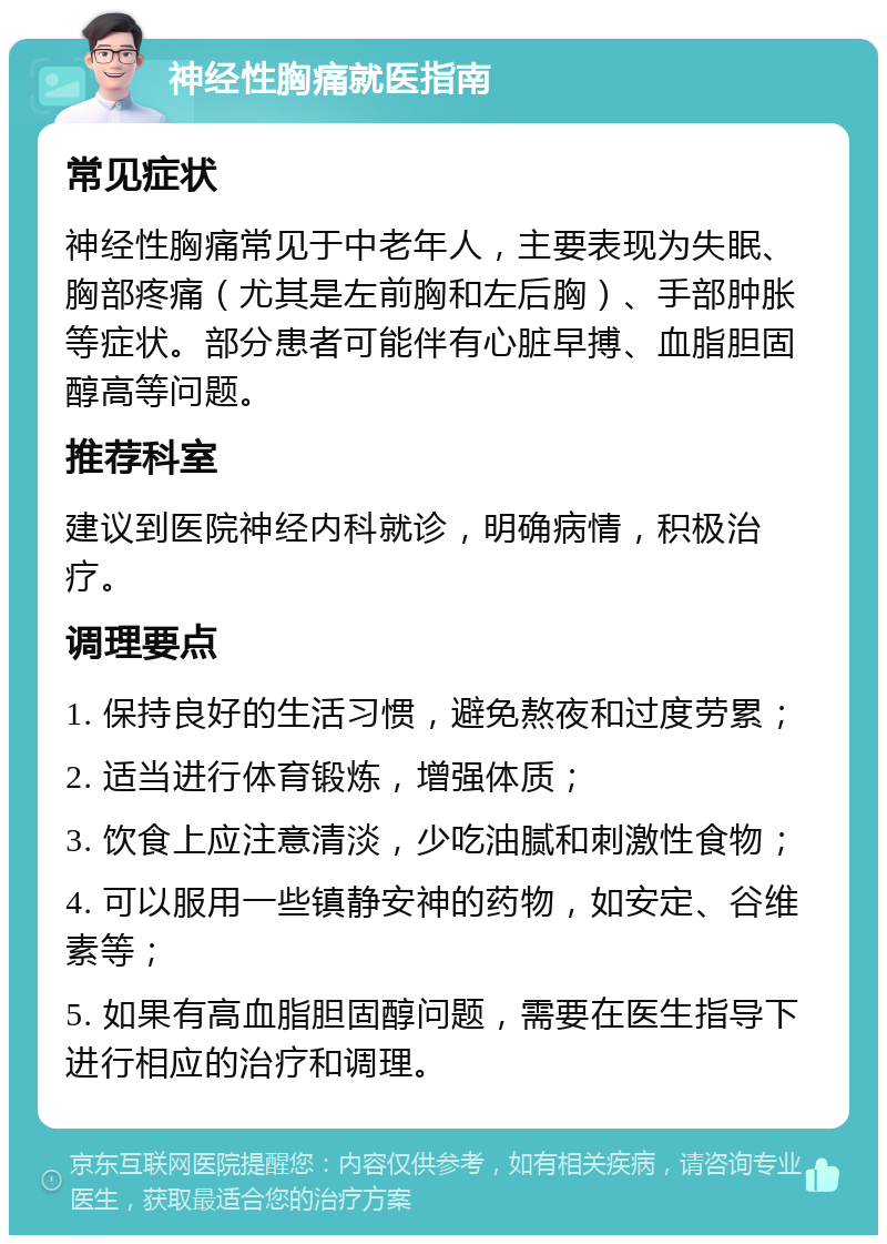 神经性胸痛就医指南 常见症状 神经性胸痛常见于中老年人，主要表现为失眠、胸部疼痛（尤其是左前胸和左后胸）、手部肿胀等症状。部分患者可能伴有心脏早搏、血脂胆固醇高等问题。 推荐科室 建议到医院神经内科就诊，明确病情，积极治疗。 调理要点 1. 保持良好的生活习惯，避免熬夜和过度劳累； 2. 适当进行体育锻炼，增强体质； 3. 饮食上应注意清淡，少吃油腻和刺激性食物； 4. 可以服用一些镇静安神的药物，如安定、谷维素等； 5. 如果有高血脂胆固醇问题，需要在医生指导下进行相应的治疗和调理。