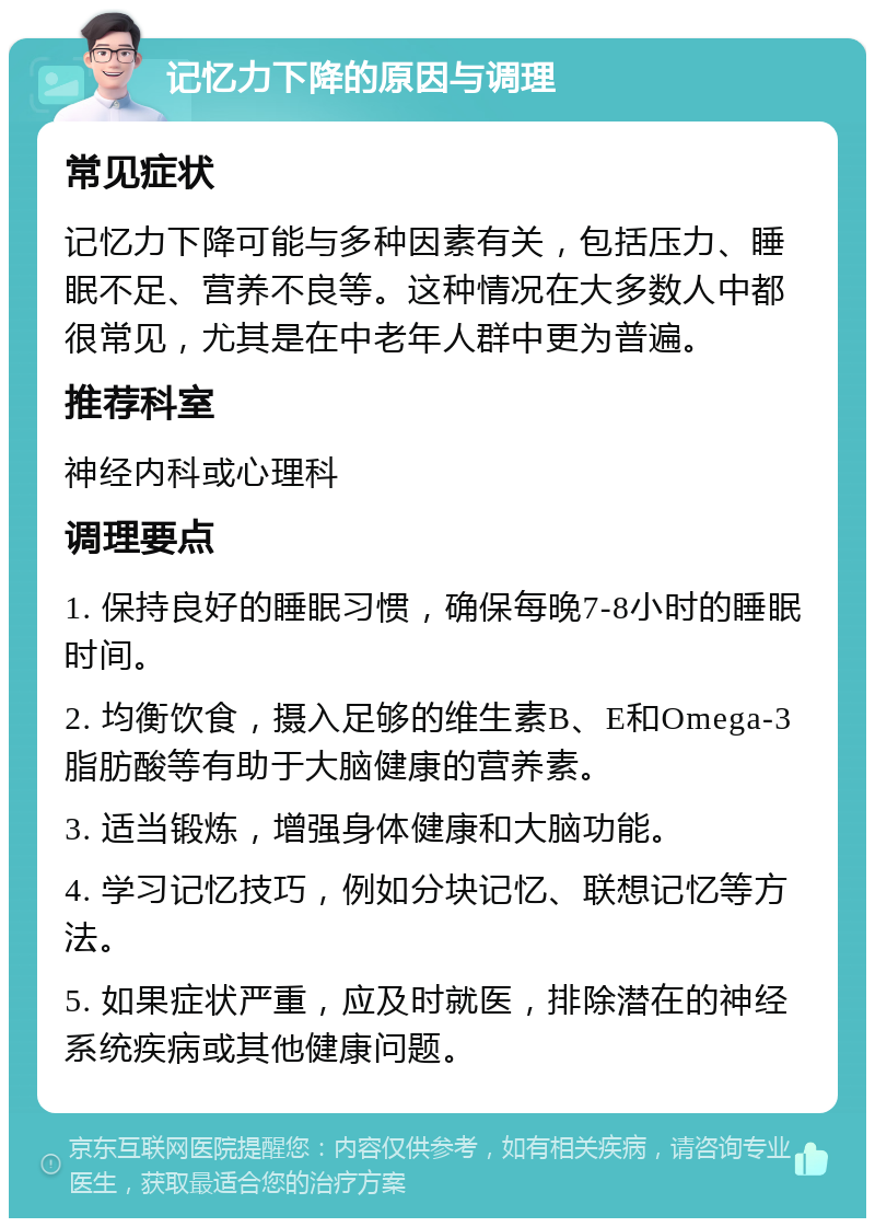 记忆力下降的原因与调理 常见症状 记忆力下降可能与多种因素有关，包括压力、睡眠不足、营养不良等。这种情况在大多数人中都很常见，尤其是在中老年人群中更为普遍。 推荐科室 神经内科或心理科 调理要点 1. 保持良好的睡眠习惯，确保每晚7-8小时的睡眠时间。 2. 均衡饮食，摄入足够的维生素B、E和Omega-3脂肪酸等有助于大脑健康的营养素。 3. 适当锻炼，增强身体健康和大脑功能。 4. 学习记忆技巧，例如分块记忆、联想记忆等方法。 5. 如果症状严重，应及时就医，排除潜在的神经系统疾病或其他健康问题。