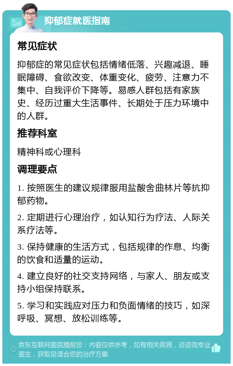 抑郁症就医指南 常见症状 抑郁症的常见症状包括情绪低落、兴趣减退、睡眠障碍、食欲改变、体重变化、疲劳、注意力不集中、自我评价下降等。易感人群包括有家族史、经历过重大生活事件、长期处于压力环境中的人群。 推荐科室 精神科或心理科 调理要点 1. 按照医生的建议规律服用盐酸舍曲林片等抗抑郁药物。 2. 定期进行心理治疗，如认知行为疗法、人际关系疗法等。 3. 保持健康的生活方式，包括规律的作息、均衡的饮食和适量的运动。 4. 建立良好的社交支持网络，与家人、朋友或支持小组保持联系。 5. 学习和实践应对压力和负面情绪的技巧，如深呼吸、冥想、放松训练等。