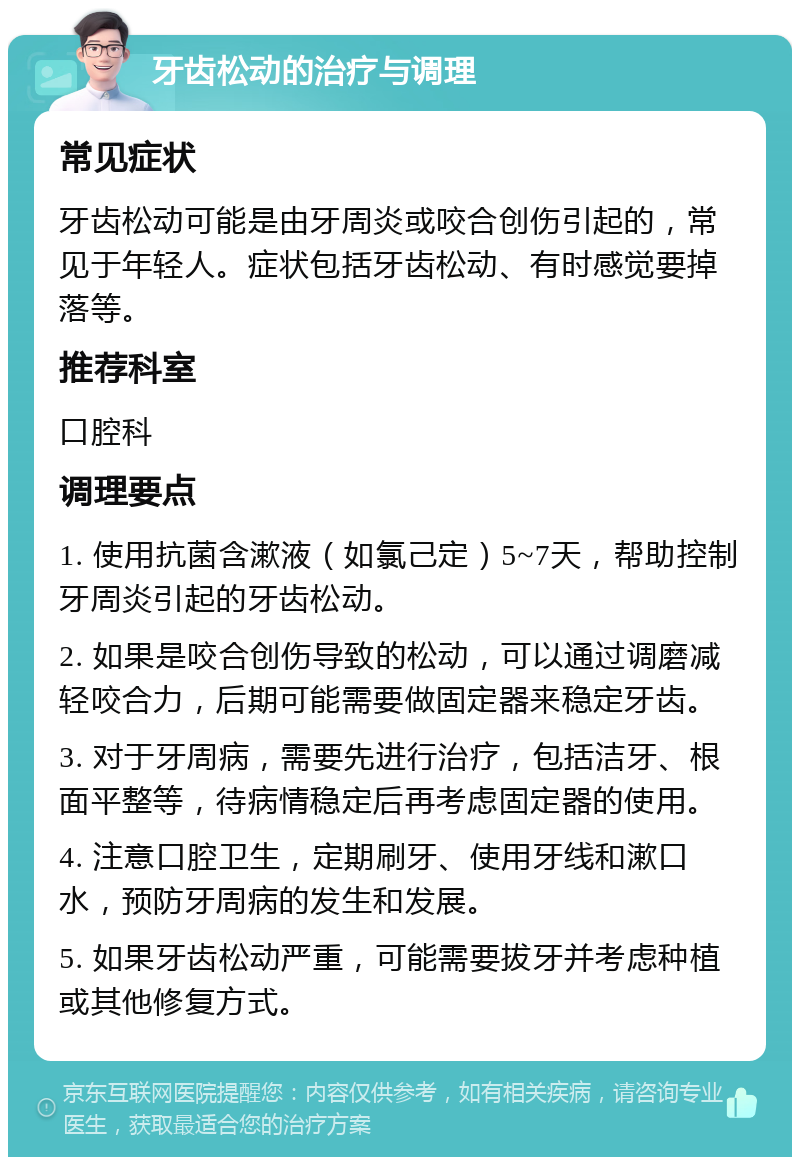 牙齿松动的治疗与调理 常见症状 牙齿松动可能是由牙周炎或咬合创伤引起的，常见于年轻人。症状包括牙齿松动、有时感觉要掉落等。 推荐科室 口腔科 调理要点 1. 使用抗菌含漱液（如氯己定）5~7天，帮助控制牙周炎引起的牙齿松动。 2. 如果是咬合创伤导致的松动，可以通过调磨减轻咬合力，后期可能需要做固定器来稳定牙齿。 3. 对于牙周病，需要先进行治疗，包括洁牙、根面平整等，待病情稳定后再考虑固定器的使用。 4. 注意口腔卫生，定期刷牙、使用牙线和漱口水，预防牙周病的发生和发展。 5. 如果牙齿松动严重，可能需要拔牙并考虑种植或其他修复方式。