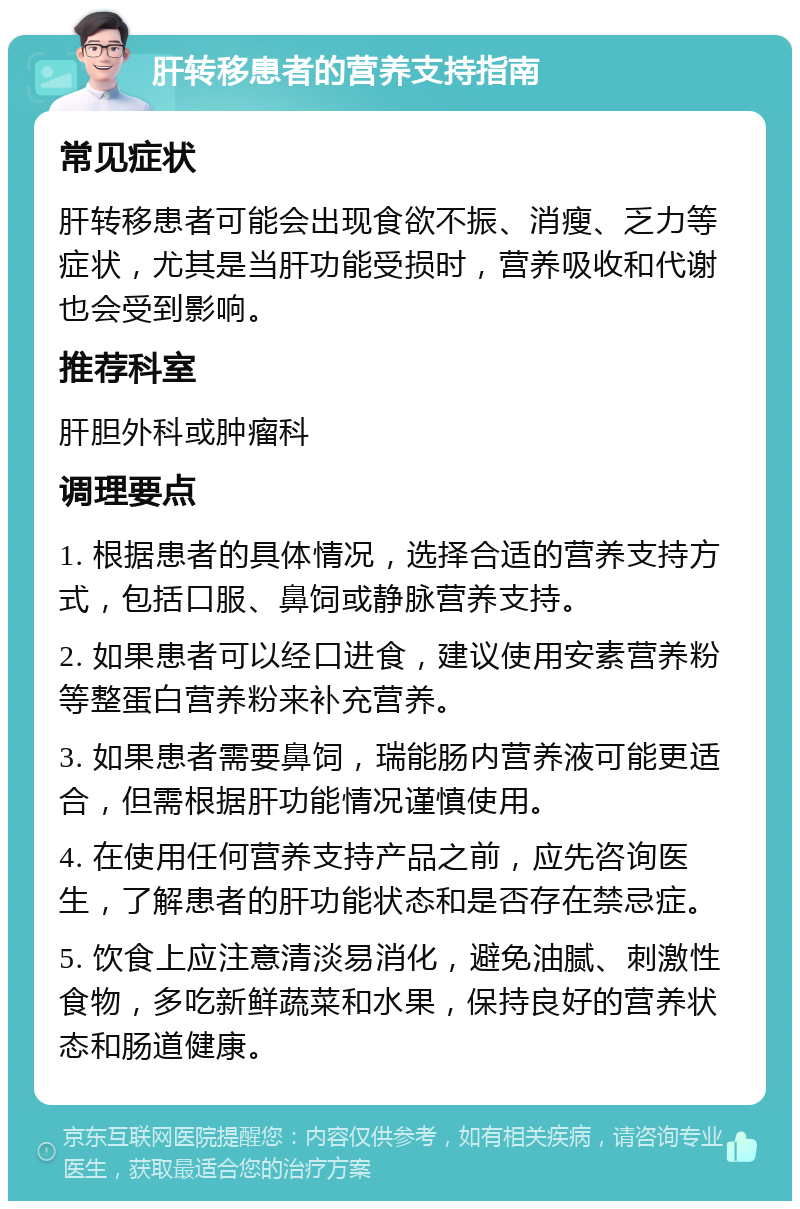 肝转移患者的营养支持指南 常见症状 肝转移患者可能会出现食欲不振、消瘦、乏力等症状，尤其是当肝功能受损时，营养吸收和代谢也会受到影响。 推荐科室 肝胆外科或肿瘤科 调理要点 1. 根据患者的具体情况，选择合适的营养支持方式，包括口服、鼻饲或静脉营养支持。 2. 如果患者可以经口进食，建议使用安素营养粉等整蛋白营养粉来补充营养。 3. 如果患者需要鼻饲，瑞能肠内营养液可能更适合，但需根据肝功能情况谨慎使用。 4. 在使用任何营养支持产品之前，应先咨询医生，了解患者的肝功能状态和是否存在禁忌症。 5. 饮食上应注意清淡易消化，避免油腻、刺激性食物，多吃新鲜蔬菜和水果，保持良好的营养状态和肠道健康。