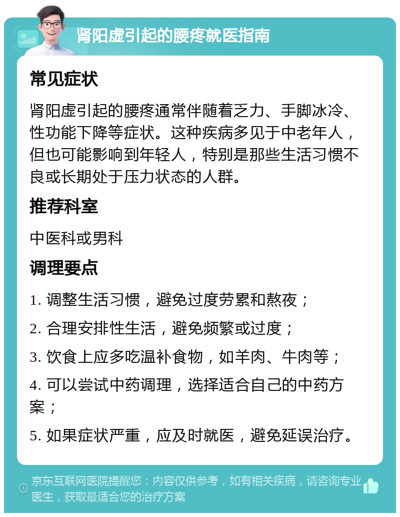 肾阳虚引起的腰疼就医指南 常见症状 肾阳虚引起的腰疼通常伴随着乏力、手脚冰冷、性功能下降等症状。这种疾病多见于中老年人，但也可能影响到年轻人，特别是那些生活习惯不良或长期处于压力状态的人群。 推荐科室 中医科或男科 调理要点 1. 调整生活习惯，避免过度劳累和熬夜； 2. 合理安排性生活，避免频繁或过度； 3. 饮食上应多吃温补食物，如羊肉、牛肉等； 4. 可以尝试中药调理，选择适合自己的中药方案； 5. 如果症状严重，应及时就医，避免延误治疗。