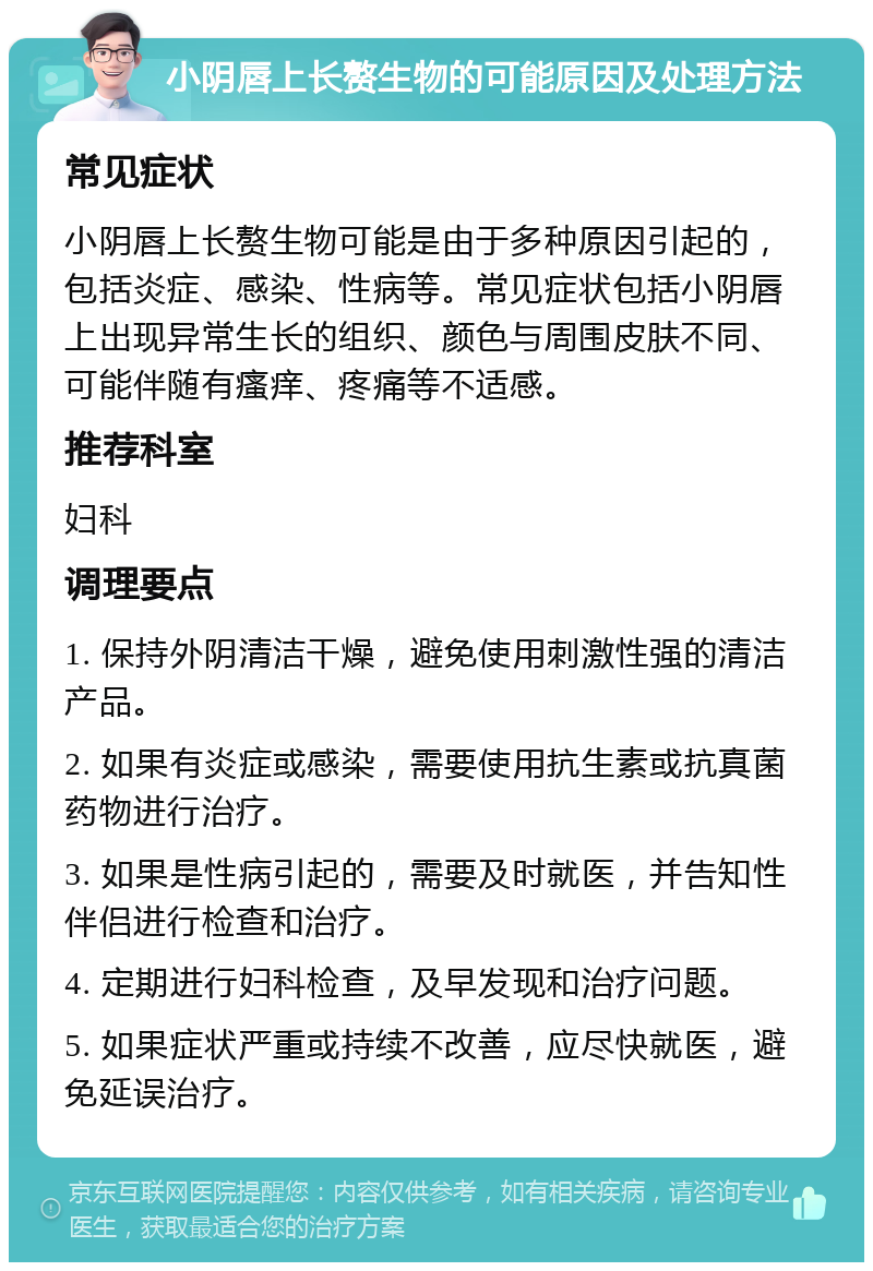 小阴唇上长赘生物的可能原因及处理方法 常见症状 小阴唇上长赘生物可能是由于多种原因引起的，包括炎症、感染、性病等。常见症状包括小阴唇上出现异常生长的组织、颜色与周围皮肤不同、可能伴随有瘙痒、疼痛等不适感。 推荐科室 妇科 调理要点 1. 保持外阴清洁干燥，避免使用刺激性强的清洁产品。 2. 如果有炎症或感染，需要使用抗生素或抗真菌药物进行治疗。 3. 如果是性病引起的，需要及时就医，并告知性伴侣进行检查和治疗。 4. 定期进行妇科检查，及早发现和治疗问题。 5. 如果症状严重或持续不改善，应尽快就医，避免延误治疗。