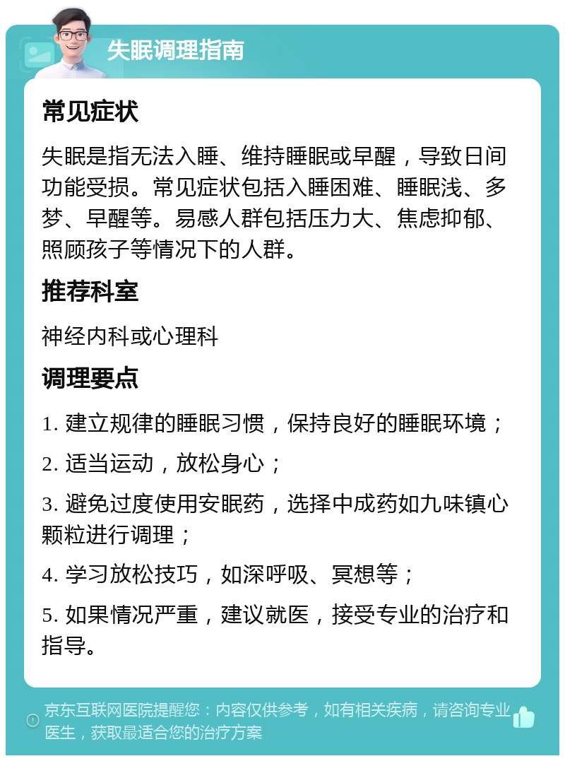 失眠调理指南 常见症状 失眠是指无法入睡、维持睡眠或早醒，导致日间功能受损。常见症状包括入睡困难、睡眠浅、多梦、早醒等。易感人群包括压力大、焦虑抑郁、照顾孩子等情况下的人群。 推荐科室 神经内科或心理科 调理要点 1. 建立规律的睡眠习惯，保持良好的睡眠环境； 2. 适当运动，放松身心； 3. 避免过度使用安眠药，选择中成药如九味镇心颗粒进行调理； 4. 学习放松技巧，如深呼吸、冥想等； 5. 如果情况严重，建议就医，接受专业的治疗和指导。