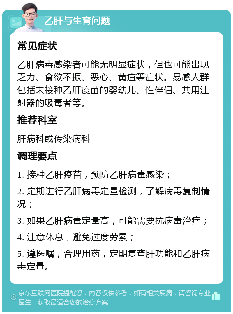 乙肝与生育问题 常见症状 乙肝病毒感染者可能无明显症状，但也可能出现乏力、食欲不振、恶心、黄疸等症状。易感人群包括未接种乙肝疫苗的婴幼儿、性伴侣、共用注射器的吸毒者等。 推荐科室 肝病科或传染病科 调理要点 1. 接种乙肝疫苗，预防乙肝病毒感染； 2. 定期进行乙肝病毒定量检测，了解病毒复制情况； 3. 如果乙肝病毒定量高，可能需要抗病毒治疗； 4. 注意休息，避免过度劳累； 5. 遵医嘱，合理用药，定期复查肝功能和乙肝病毒定量。