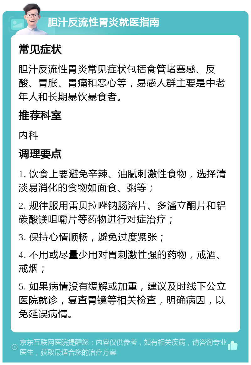 胆汁反流性胃炎就医指南 常见症状 胆汁反流性胃炎常见症状包括食管堵塞感、反酸、胃胀、胃痛和恶心等，易感人群主要是中老年人和长期暴饮暴食者。 推荐科室 内科 调理要点 1. 饮食上要避免辛辣、油腻刺激性食物，选择清淡易消化的食物如面食、粥等； 2. 规律服用雷贝拉唑钠肠溶片、多潘立酮片和铝碳酸镁咀嚼片等药物进行对症治疗； 3. 保持心情顺畅，避免过度紧张； 4. 不用或尽量少用对胃刺激性强的药物，戒酒、戒烟； 5. 如果病情没有缓解或加重，建议及时线下公立医院就诊，复查胃镜等相关检查，明确病因，以免延误病情。