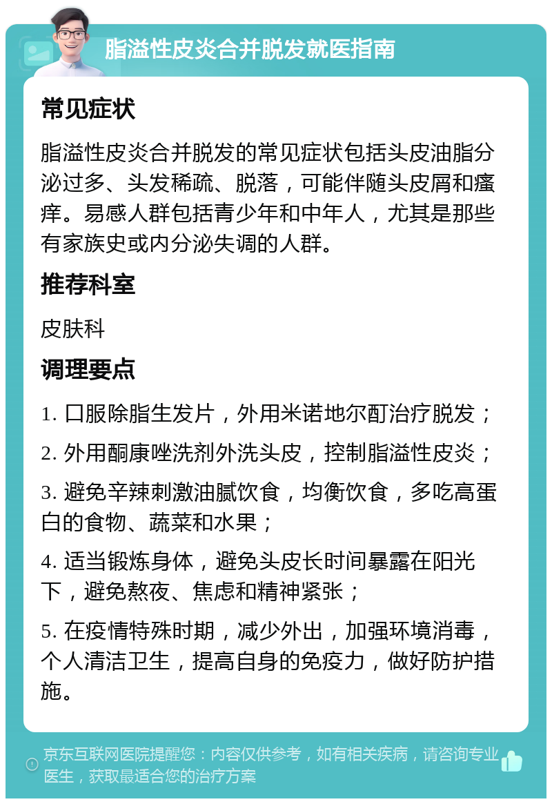 脂溢性皮炎合并脱发就医指南 常见症状 脂溢性皮炎合并脱发的常见症状包括头皮油脂分泌过多、头发稀疏、脱落，可能伴随头皮屑和瘙痒。易感人群包括青少年和中年人，尤其是那些有家族史或内分泌失调的人群。 推荐科室 皮肤科 调理要点 1. 口服除脂生发片，外用米诺地尔酊治疗脱发； 2. 外用酮康唑洗剂外洗头皮，控制脂溢性皮炎； 3. 避免辛辣刺激油腻饮食，均衡饮食，多吃高蛋白的食物、蔬菜和水果； 4. 适当锻炼身体，避免头皮长时间暴露在阳光下，避免熬夜、焦虑和精神紧张； 5. 在疫情特殊时期，减少外出，加强环境消毒，个人清洁卫生，提高自身的免疫力，做好防护措施。