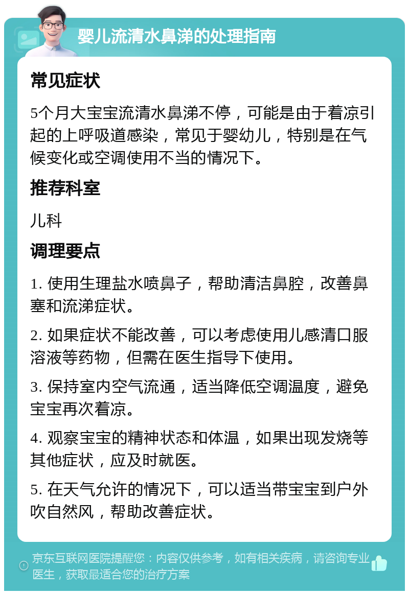 婴儿流清水鼻涕的处理指南 常见症状 5个月大宝宝流清水鼻涕不停，可能是由于着凉引起的上呼吸道感染，常见于婴幼儿，特别是在气候变化或空调使用不当的情况下。 推荐科室 儿科 调理要点 1. 使用生理盐水喷鼻子，帮助清洁鼻腔，改善鼻塞和流涕症状。 2. 如果症状不能改善，可以考虑使用儿感清口服溶液等药物，但需在医生指导下使用。 3. 保持室内空气流通，适当降低空调温度，避免宝宝再次着凉。 4. 观察宝宝的精神状态和体温，如果出现发烧等其他症状，应及时就医。 5. 在天气允许的情况下，可以适当带宝宝到户外吹自然风，帮助改善症状。