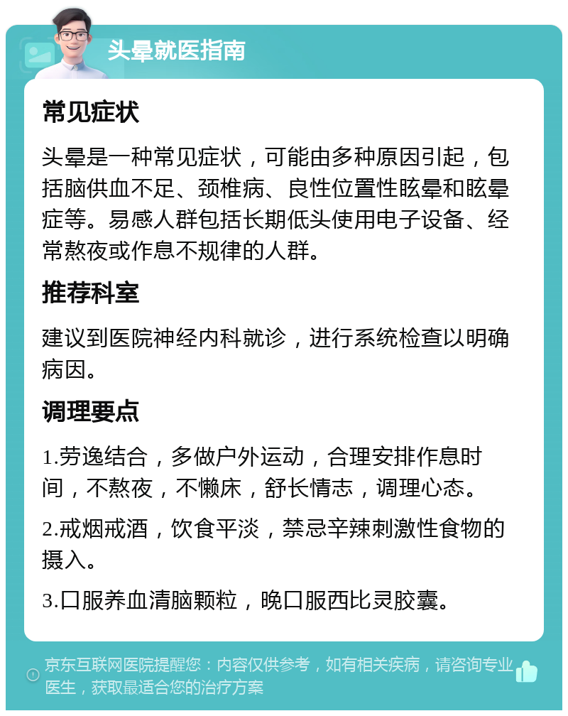 头晕就医指南 常见症状 头晕是一种常见症状，可能由多种原因引起，包括脑供血不足、颈椎病、良性位置性眩晕和眩晕症等。易感人群包括长期低头使用电子设备、经常熬夜或作息不规律的人群。 推荐科室 建议到医院神经内科就诊，进行系统检查以明确病因。 调理要点 1.劳逸结合，多做户外运动，合理安排作息时间，不熬夜，不懒床，舒长情志，调理心态。 2.戒烟戒酒，饮食平淡，禁忌辛辣刺激性食物的摄入。 3.口服养血清脑颗粒，晚口服西比灵胶囊。