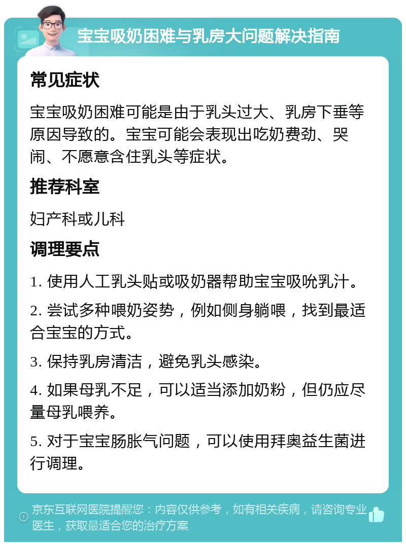 宝宝吸奶困难与乳房大问题解决指南 常见症状 宝宝吸奶困难可能是由于乳头过大、乳房下垂等原因导致的。宝宝可能会表现出吃奶费劲、哭闹、不愿意含住乳头等症状。 推荐科室 妇产科或儿科 调理要点 1. 使用人工乳头贴或吸奶器帮助宝宝吸吮乳汁。 2. 尝试多种喂奶姿势，例如侧身躺喂，找到最适合宝宝的方式。 3. 保持乳房清洁，避免乳头感染。 4. 如果母乳不足，可以适当添加奶粉，但仍应尽量母乳喂养。 5. 对于宝宝肠胀气问题，可以使用拜奥益生菌进行调理。