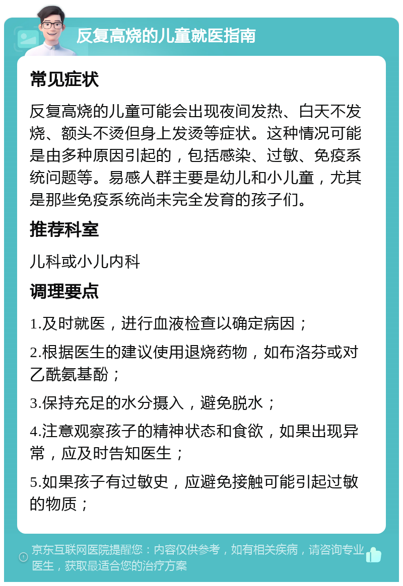 反复高烧的儿童就医指南 常见症状 反复高烧的儿童可能会出现夜间发热、白天不发烧、额头不烫但身上发烫等症状。这种情况可能是由多种原因引起的，包括感染、过敏、免疫系统问题等。易感人群主要是幼儿和小儿童，尤其是那些免疫系统尚未完全发育的孩子们。 推荐科室 儿科或小儿内科 调理要点 1.及时就医，进行血液检查以确定病因； 2.根据医生的建议使用退烧药物，如布洛芬或对乙酰氨基酚； 3.保持充足的水分摄入，避免脱水； 4.注意观察孩子的精神状态和食欲，如果出现异常，应及时告知医生； 5.如果孩子有过敏史，应避免接触可能引起过敏的物质；