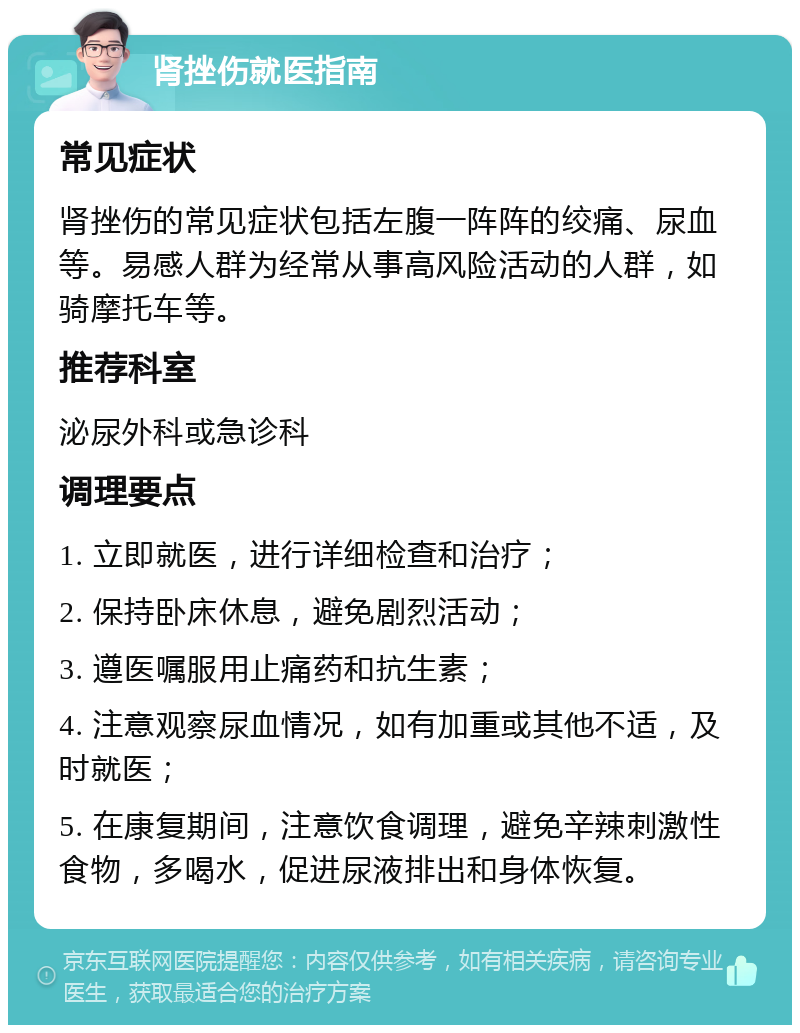 肾挫伤就医指南 常见症状 肾挫伤的常见症状包括左腹一阵阵的绞痛、尿血等。易感人群为经常从事高风险活动的人群，如骑摩托车等。 推荐科室 泌尿外科或急诊科 调理要点 1. 立即就医，进行详细检查和治疗； 2. 保持卧床休息，避免剧烈活动； 3. 遵医嘱服用止痛药和抗生素； 4. 注意观察尿血情况，如有加重或其他不适，及时就医； 5. 在康复期间，注意饮食调理，避免辛辣刺激性食物，多喝水，促进尿液排出和身体恢复。