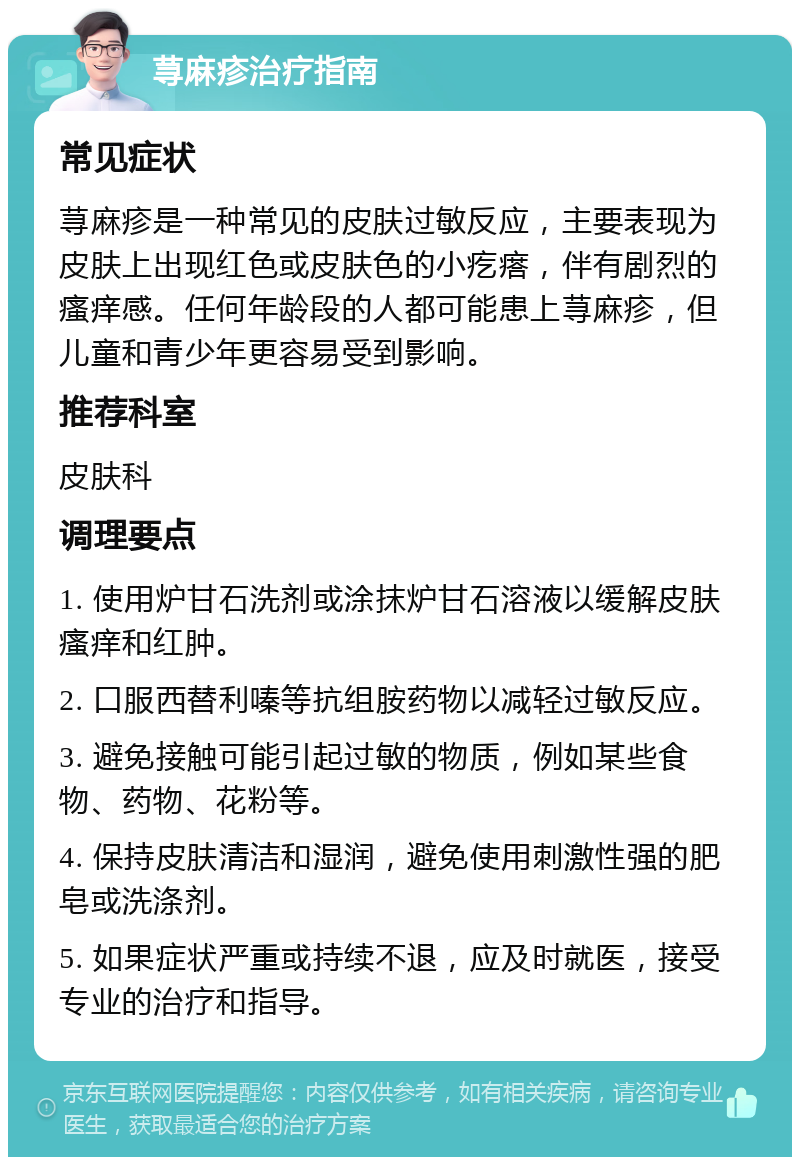 荨麻疹治疗指南 常见症状 荨麻疹是一种常见的皮肤过敏反应，主要表现为皮肤上出现红色或皮肤色的小疙瘩，伴有剧烈的瘙痒感。任何年龄段的人都可能患上荨麻疹，但儿童和青少年更容易受到影响。 推荐科室 皮肤科 调理要点 1. 使用炉甘石洗剂或涂抹炉甘石溶液以缓解皮肤瘙痒和红肿。 2. 口服西替利嗪等抗组胺药物以减轻过敏反应。 3. 避免接触可能引起过敏的物质，例如某些食物、药物、花粉等。 4. 保持皮肤清洁和湿润，避免使用刺激性强的肥皂或洗涤剂。 5. 如果症状严重或持续不退，应及时就医，接受专业的治疗和指导。