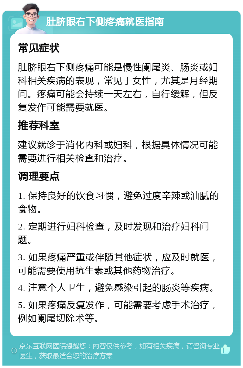 肚脐眼右下侧疼痛就医指南 常见症状 肚脐眼右下侧疼痛可能是慢性阑尾炎、肠炎或妇科相关疾病的表现，常见于女性，尤其是月经期间。疼痛可能会持续一天左右，自行缓解，但反复发作可能需要就医。 推荐科室 建议就诊于消化内科或妇科，根据具体情况可能需要进行相关检查和治疗。 调理要点 1. 保持良好的饮食习惯，避免过度辛辣或油腻的食物。 2. 定期进行妇科检查，及时发现和治疗妇科问题。 3. 如果疼痛严重或伴随其他症状，应及时就医，可能需要使用抗生素或其他药物治疗。 4. 注意个人卫生，避免感染引起的肠炎等疾病。 5. 如果疼痛反复发作，可能需要考虑手术治疗，例如阑尾切除术等。