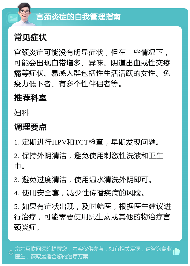 宫颈炎症的自我管理指南 常见症状 宫颈炎症可能没有明显症状，但在一些情况下，可能会出现白带增多、异味、阴道出血或性交疼痛等症状。易感人群包括性生活活跃的女性、免疫力低下者、有多个性伴侣者等。 推荐科室 妇科 调理要点 1. 定期进行HPV和TCT检查，早期发现问题。 2. 保持外阴清洁，避免使用刺激性洗液和卫生巾。 3. 避免过度清洁，使用温水清洗外阴即可。 4. 使用安全套，减少性传播疾病的风险。 5. 如果有症状出现，及时就医，根据医生建议进行治疗，可能需要使用抗生素或其他药物治疗宫颈炎症。