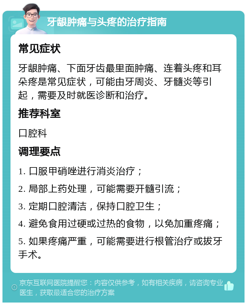 牙龈肿痛与头疼的治疗指南 常见症状 牙龈肿痛、下面牙齿最里面肿痛、连着头疼和耳朵疼是常见症状，可能由牙周炎、牙髓炎等引起，需要及时就医诊断和治疗。 推荐科室 口腔科 调理要点 1. 口服甲硝唑进行消炎治疗； 2. 局部上药处理，可能需要开髓引流； 3. 定期口腔清洁，保持口腔卫生； 4. 避免食用过硬或过热的食物，以免加重疼痛； 5. 如果疼痛严重，可能需要进行根管治疗或拔牙手术。