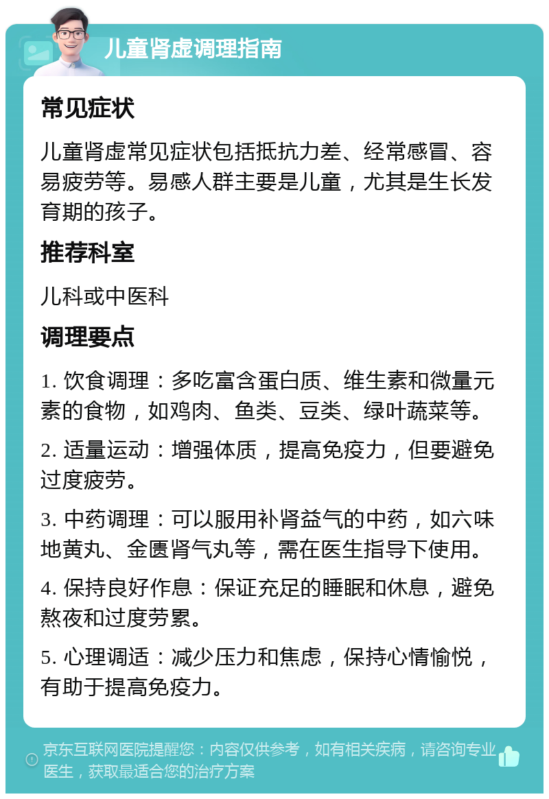 儿童肾虚调理指南 常见症状 儿童肾虚常见症状包括抵抗力差、经常感冒、容易疲劳等。易感人群主要是儿童，尤其是生长发育期的孩子。 推荐科室 儿科或中医科 调理要点 1. 饮食调理：多吃富含蛋白质、维生素和微量元素的食物，如鸡肉、鱼类、豆类、绿叶蔬菜等。 2. 适量运动：增强体质，提高免疫力，但要避免过度疲劳。 3. 中药调理：可以服用补肾益气的中药，如六味地黄丸、金匮肾气丸等，需在医生指导下使用。 4. 保持良好作息：保证充足的睡眠和休息，避免熬夜和过度劳累。 5. 心理调适：减少压力和焦虑，保持心情愉悦，有助于提高免疫力。