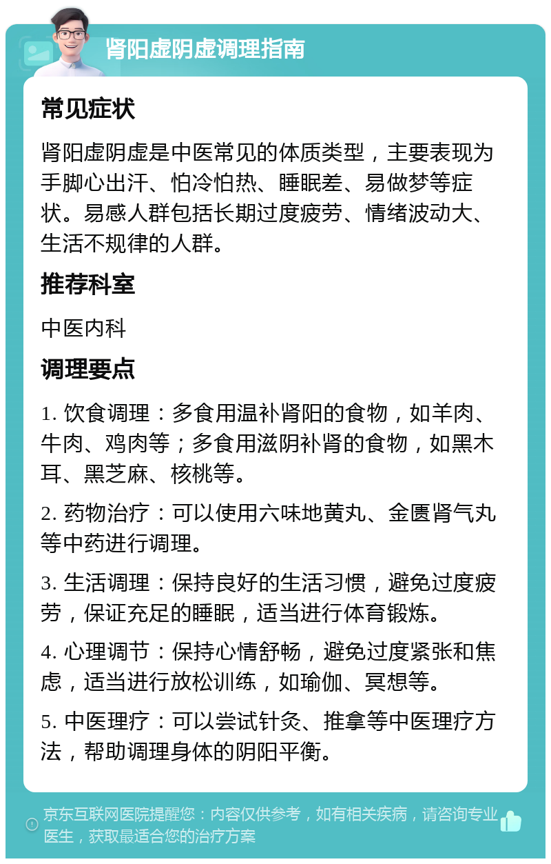 肾阳虚阴虚调理指南 常见症状 肾阳虚阴虚是中医常见的体质类型，主要表现为手脚心出汗、怕冷怕热、睡眠差、易做梦等症状。易感人群包括长期过度疲劳、情绪波动大、生活不规律的人群。 推荐科室 中医内科 调理要点 1. 饮食调理：多食用温补肾阳的食物，如羊肉、牛肉、鸡肉等；多食用滋阴补肾的食物，如黑木耳、黑芝麻、核桃等。 2. 药物治疗：可以使用六味地黄丸、金匮肾气丸等中药进行调理。 3. 生活调理：保持良好的生活习惯，避免过度疲劳，保证充足的睡眠，适当进行体育锻炼。 4. 心理调节：保持心情舒畅，避免过度紧张和焦虑，适当进行放松训练，如瑜伽、冥想等。 5. 中医理疗：可以尝试针灸、推拿等中医理疗方法，帮助调理身体的阴阳平衡。