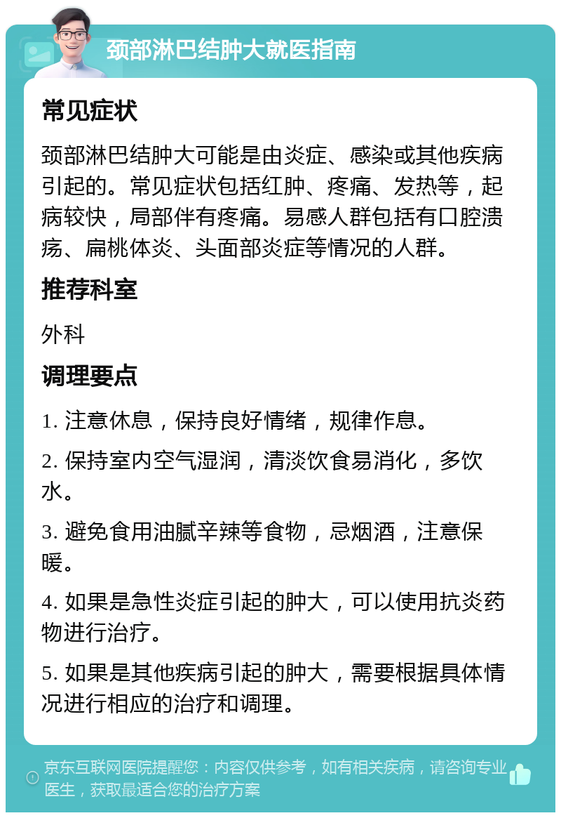 颈部淋巴结肿大就医指南 常见症状 颈部淋巴结肿大可能是由炎症、感染或其他疾病引起的。常见症状包括红肿、疼痛、发热等，起病较快，局部伴有疼痛。易感人群包括有口腔溃疡、扁桃体炎、头面部炎症等情况的人群。 推荐科室 外科 调理要点 1. 注意休息，保持良好情绪，规律作息。 2. 保持室内空气湿润，清淡饮食易消化，多饮水。 3. 避免食用油腻辛辣等食物，忌烟酒，注意保暖。 4. 如果是急性炎症引起的肿大，可以使用抗炎药物进行治疗。 5. 如果是其他疾病引起的肿大，需要根据具体情况进行相应的治疗和调理。