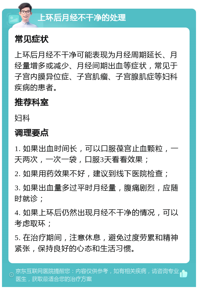 上环后月经不干净的处理 常见症状 上环后月经不干净可能表现为月经周期延长、月经量增多或减少、月经间期出血等症状，常见于子宫内膜异位症、子宫肌瘤、子宫腺肌症等妇科疾病的患者。 推荐科室 妇科 调理要点 1. 如果出血时间长，可以口服葆宫止血颗粒，一天两次，一次一袋，口服3天看看效果； 2. 如果用药效果不好，建议到线下医院检查； 3. 如果出血量多过平时月经量，腹痛剧烈，应随时就诊； 4. 如果上环后仍然出现月经不干净的情况，可以考虑取环； 5. 在治疗期间，注意休息，避免过度劳累和精神紧张，保持良好的心态和生活习惯。