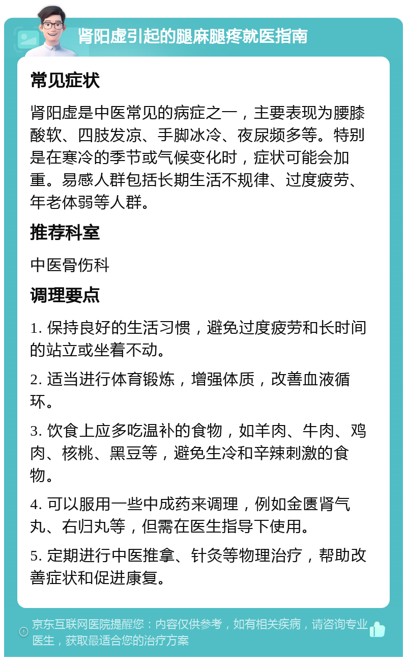 肾阳虚引起的腿麻腿疼就医指南 常见症状 肾阳虚是中医常见的病症之一，主要表现为腰膝酸软、四肢发凉、手脚冰冷、夜尿频多等。特别是在寒冷的季节或气候变化时，症状可能会加重。易感人群包括长期生活不规律、过度疲劳、年老体弱等人群。 推荐科室 中医骨伤科 调理要点 1. 保持良好的生活习惯，避免过度疲劳和长时间的站立或坐着不动。 2. 适当进行体育锻炼，增强体质，改善血液循环。 3. 饮食上应多吃温补的食物，如羊肉、牛肉、鸡肉、核桃、黑豆等，避免生冷和辛辣刺激的食物。 4. 可以服用一些中成药来调理，例如金匮肾气丸、右归丸等，但需在医生指导下使用。 5. 定期进行中医推拿、针灸等物理治疗，帮助改善症状和促进康复。