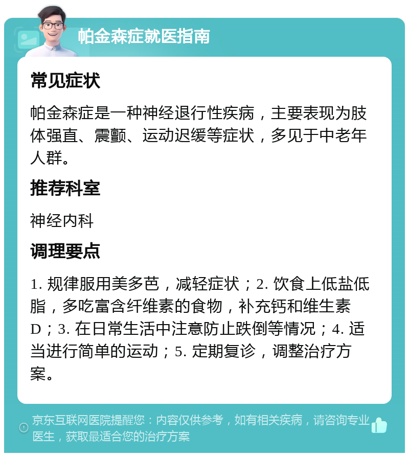 帕金森症就医指南 常见症状 帕金森症是一种神经退行性疾病，主要表现为肢体强直、震颤、运动迟缓等症状，多见于中老年人群。 推荐科室 神经内科 调理要点 1. 规律服用美多芭，减轻症状；2. 饮食上低盐低脂，多吃富含纤维素的食物，补充钙和维生素D；3. 在日常生活中注意防止跌倒等情况；4. 适当进行简单的运动；5. 定期复诊，调整治疗方案。