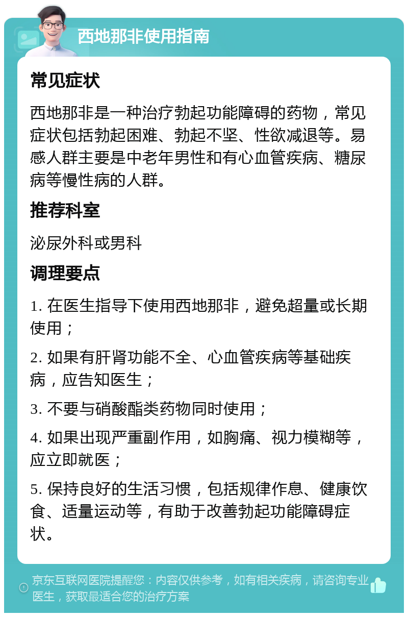 西地那非使用指南 常见症状 西地那非是一种治疗勃起功能障碍的药物，常见症状包括勃起困难、勃起不坚、性欲减退等。易感人群主要是中老年男性和有心血管疾病、糖尿病等慢性病的人群。 推荐科室 泌尿外科或男科 调理要点 1. 在医生指导下使用西地那非，避免超量或长期使用； 2. 如果有肝肾功能不全、心血管疾病等基础疾病，应告知医生； 3. 不要与硝酸酯类药物同时使用； 4. 如果出现严重副作用，如胸痛、视力模糊等，应立即就医； 5. 保持良好的生活习惯，包括规律作息、健康饮食、适量运动等，有助于改善勃起功能障碍症状。