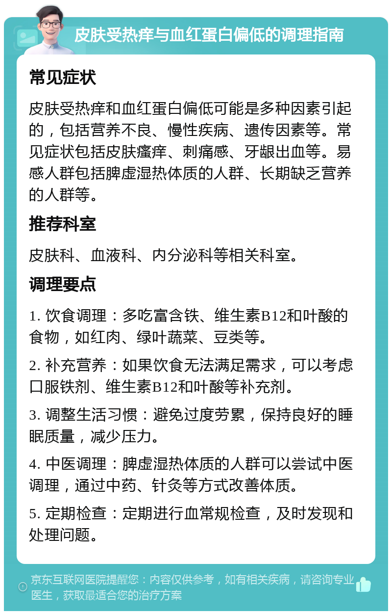 皮肤受热痒与血红蛋白偏低的调理指南 常见症状 皮肤受热痒和血红蛋白偏低可能是多种因素引起的，包括营养不良、慢性疾病、遗传因素等。常见症状包括皮肤瘙痒、刺痛感、牙龈出血等。易感人群包括脾虚湿热体质的人群、长期缺乏营养的人群等。 推荐科室 皮肤科、血液科、内分泌科等相关科室。 调理要点 1. 饮食调理：多吃富含铁、维生素B12和叶酸的食物，如红肉、绿叶蔬菜、豆类等。 2. 补充营养：如果饮食无法满足需求，可以考虑口服铁剂、维生素B12和叶酸等补充剂。 3. 调整生活习惯：避免过度劳累，保持良好的睡眠质量，减少压力。 4. 中医调理：脾虚湿热体质的人群可以尝试中医调理，通过中药、针灸等方式改善体质。 5. 定期检查：定期进行血常规检查，及时发现和处理问题。