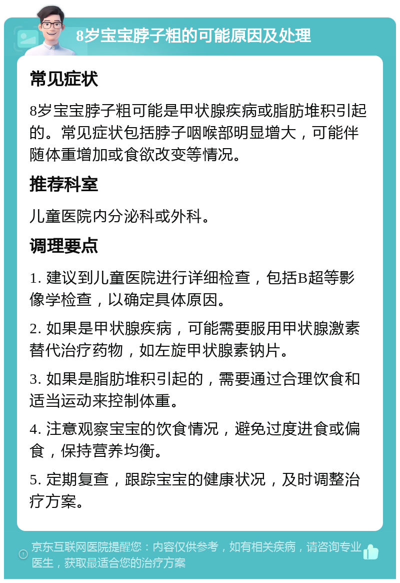 8岁宝宝脖子粗的可能原因及处理 常见症状 8岁宝宝脖子粗可能是甲状腺疾病或脂肪堆积引起的。常见症状包括脖子咽喉部明显增大，可能伴随体重增加或食欲改变等情况。 推荐科室 儿童医院内分泌科或外科。 调理要点 1. 建议到儿童医院进行详细检查，包括B超等影像学检查，以确定具体原因。 2. 如果是甲状腺疾病，可能需要服用甲状腺激素替代治疗药物，如左旋甲状腺素钠片。 3. 如果是脂肪堆积引起的，需要通过合理饮食和适当运动来控制体重。 4. 注意观察宝宝的饮食情况，避免过度进食或偏食，保持营养均衡。 5. 定期复查，跟踪宝宝的健康状况，及时调整治疗方案。