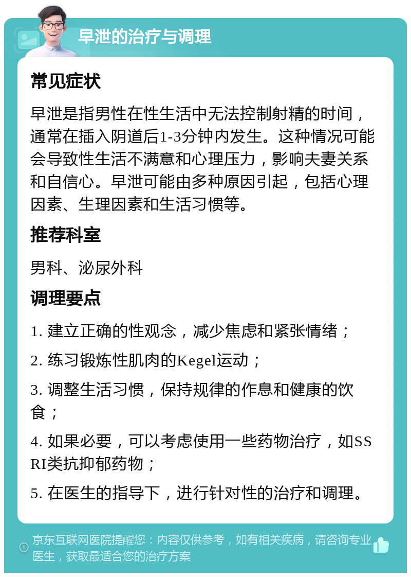 早泄的治疗与调理 常见症状 早泄是指男性在性生活中无法控制射精的时间，通常在插入阴道后1-3分钟内发生。这种情况可能会导致性生活不满意和心理压力，影响夫妻关系和自信心。早泄可能由多种原因引起，包括心理因素、生理因素和生活习惯等。 推荐科室 男科、泌尿外科 调理要点 1. 建立正确的性观念，减少焦虑和紧张情绪； 2. 练习锻炼性肌肉的Kegel运动； 3. 调整生活习惯，保持规律的作息和健康的饮食； 4. 如果必要，可以考虑使用一些药物治疗，如SSRI类抗抑郁药物； 5. 在医生的指导下，进行针对性的治疗和调理。