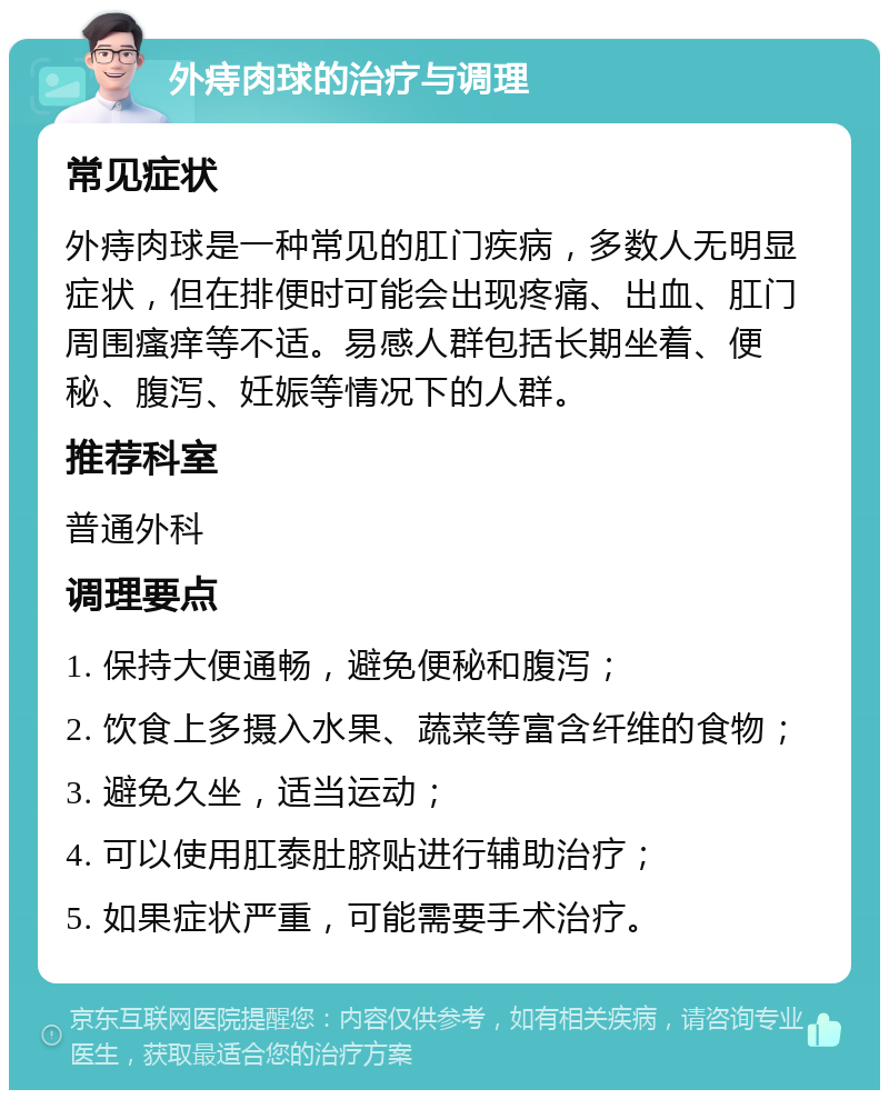 外痔肉球的治疗与调理 常见症状 外痔肉球是一种常见的肛门疾病，多数人无明显症状，但在排便时可能会出现疼痛、出血、肛门周围瘙痒等不适。易感人群包括长期坐着、便秘、腹泻、妊娠等情况下的人群。 推荐科室 普通外科 调理要点 1. 保持大便通畅，避免便秘和腹泻； 2. 饮食上多摄入水果、蔬菜等富含纤维的食物； 3. 避免久坐，适当运动； 4. 可以使用肛泰肚脐贴进行辅助治疗； 5. 如果症状严重，可能需要手术治疗。