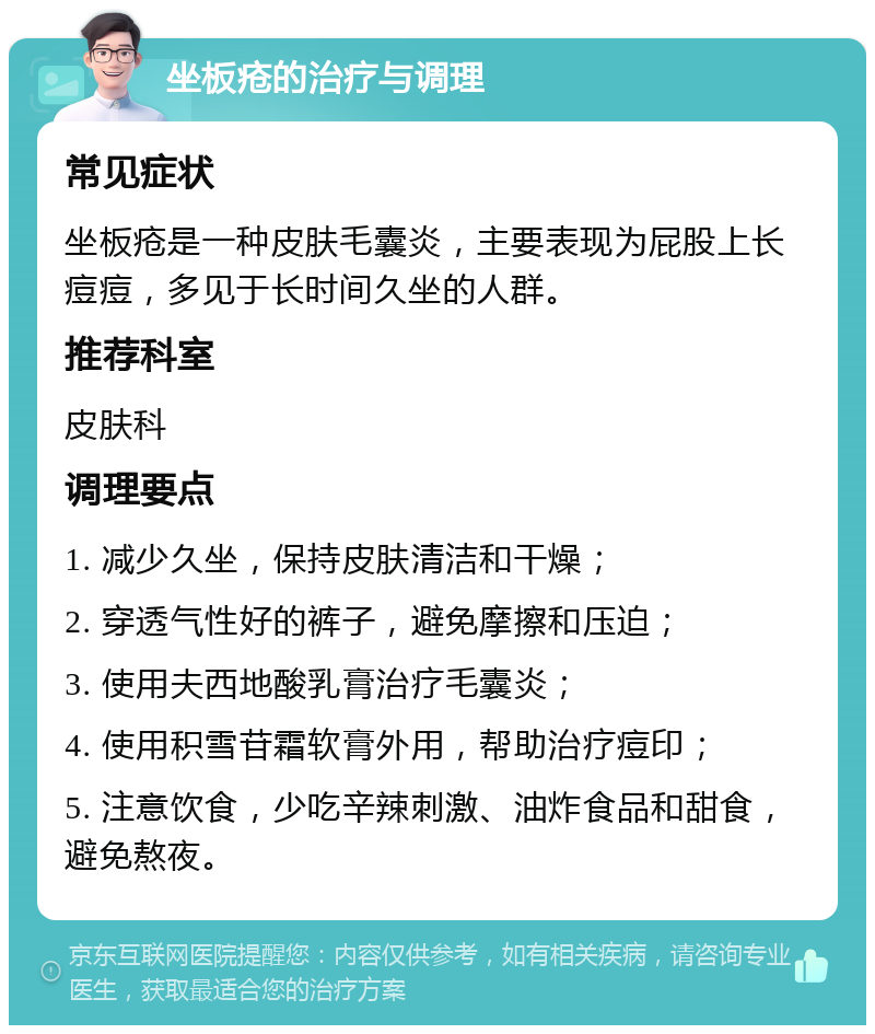 坐板疮的治疗与调理 常见症状 坐板疮是一种皮肤毛囊炎，主要表现为屁股上长痘痘，多见于长时间久坐的人群。 推荐科室 皮肤科 调理要点 1. 减少久坐，保持皮肤清洁和干燥； 2. 穿透气性好的裤子，避免摩擦和压迫； 3. 使用夫西地酸乳膏治疗毛囊炎； 4. 使用积雪苷霜软膏外用，帮助治疗痘印； 5. 注意饮食，少吃辛辣刺激、油炸食品和甜食，避免熬夜。