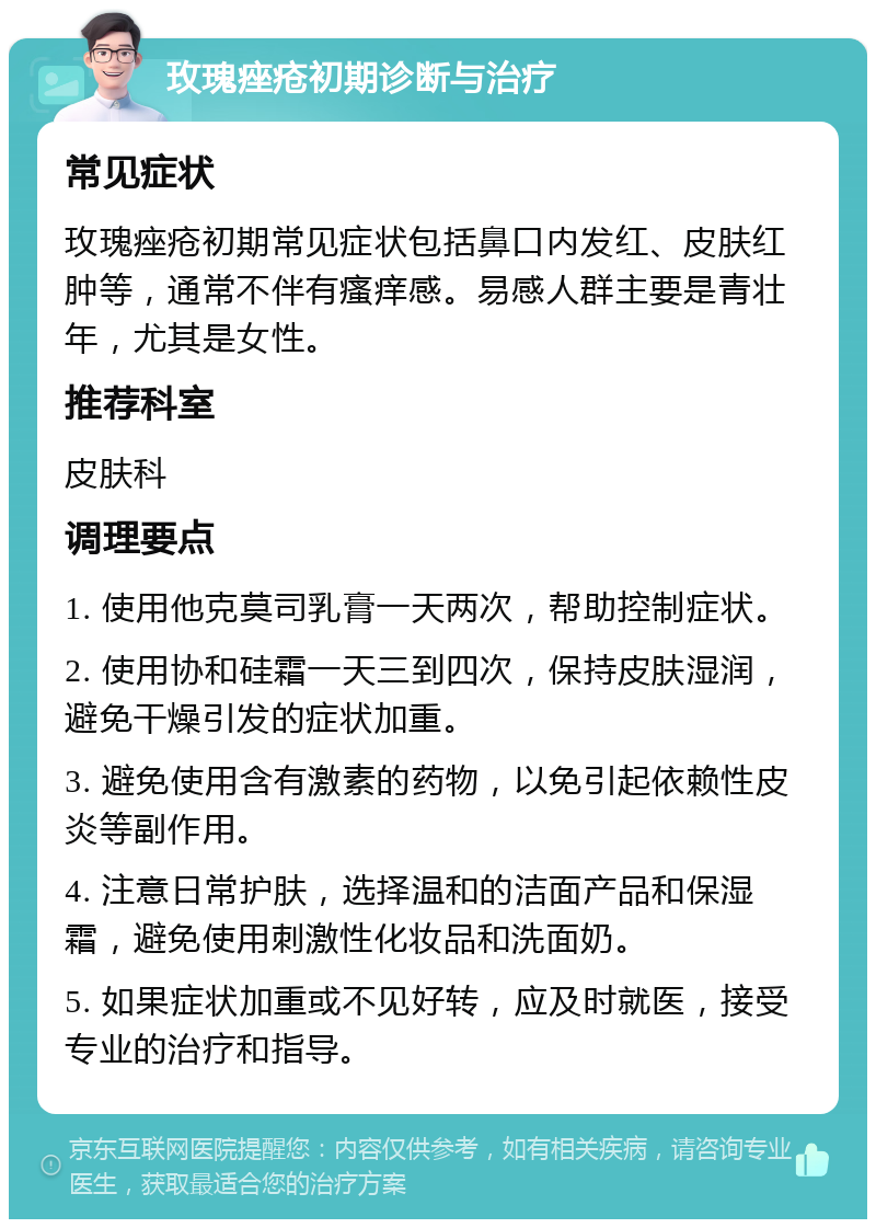 玫瑰痤疮初期诊断与治疗 常见症状 玫瑰痤疮初期常见症状包括鼻口内发红、皮肤红肿等，通常不伴有瘙痒感。易感人群主要是青壮年，尤其是女性。 推荐科室 皮肤科 调理要点 1. 使用他克莫司乳膏一天两次，帮助控制症状。 2. 使用协和硅霜一天三到四次，保持皮肤湿润，避免干燥引发的症状加重。 3. 避免使用含有激素的药物，以免引起依赖性皮炎等副作用。 4. 注意日常护肤，选择温和的洁面产品和保湿霜，避免使用刺激性化妆品和洗面奶。 5. 如果症状加重或不见好转，应及时就医，接受专业的治疗和指导。