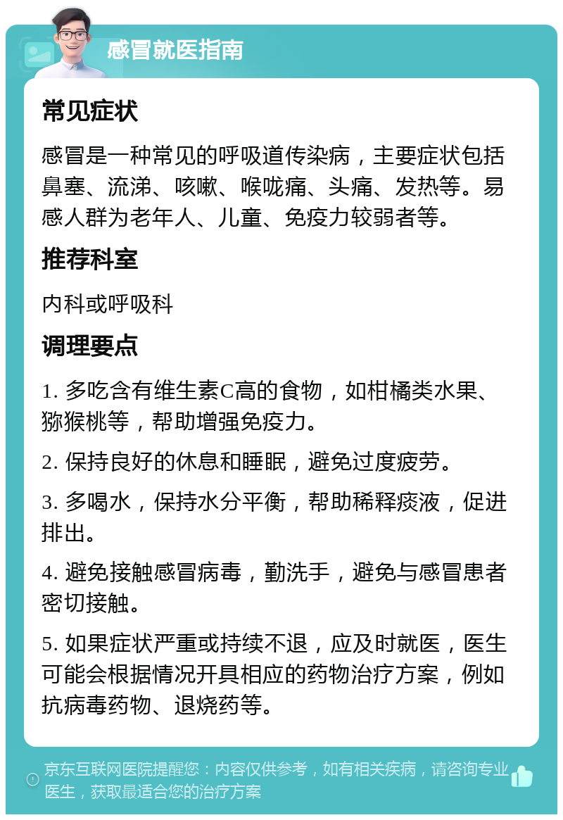 感冒就医指南 常见症状 感冒是一种常见的呼吸道传染病，主要症状包括鼻塞、流涕、咳嗽、喉咙痛、头痛、发热等。易感人群为老年人、儿童、免疫力较弱者等。 推荐科室 内科或呼吸科 调理要点 1. 多吃含有维生素C高的食物，如柑橘类水果、猕猴桃等，帮助增强免疫力。 2. 保持良好的休息和睡眠，避免过度疲劳。 3. 多喝水，保持水分平衡，帮助稀释痰液，促进排出。 4. 避免接触感冒病毒，勤洗手，避免与感冒患者密切接触。 5. 如果症状严重或持续不退，应及时就医，医生可能会根据情况开具相应的药物治疗方案，例如抗病毒药物、退烧药等。