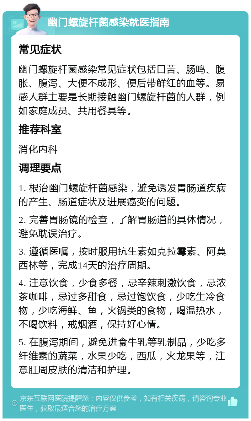 幽门螺旋杆菌感染就医指南 常见症状 幽门螺旋杆菌感染常见症状包括口苦、肠鸣、腹胀、腹泻、大便不成形、便后带鲜红的血等。易感人群主要是长期接触幽门螺旋杆菌的人群，例如家庭成员、共用餐具等。 推荐科室 消化内科 调理要点 1. 根治幽门螺旋杆菌感染，避免诱发胃肠道疾病的产生、肠道症状及进展癌变的问题。 2. 完善胃肠镜的检查，了解胃肠道的具体情况，避免耽误治疗。 3. 遵循医嘱，按时服用抗生素如克拉霉素、阿莫西林等，完成14天的治疗周期。 4. 注意饮食，少食多餐，忌辛辣刺激饮食，忌浓茶咖啡，忌过多甜食，忌过饱饮食，少吃生冷食物，少吃海鲜、鱼，火锅类的食物，喝温热水，不喝饮料，戒烟酒，保持好心情。 5. 在腹泻期间，避免进食牛乳等乳制品，少吃多纤维素的蔬菜，水果少吃，西瓜，火龙果等，注意肛周皮肤的清洁和护理。