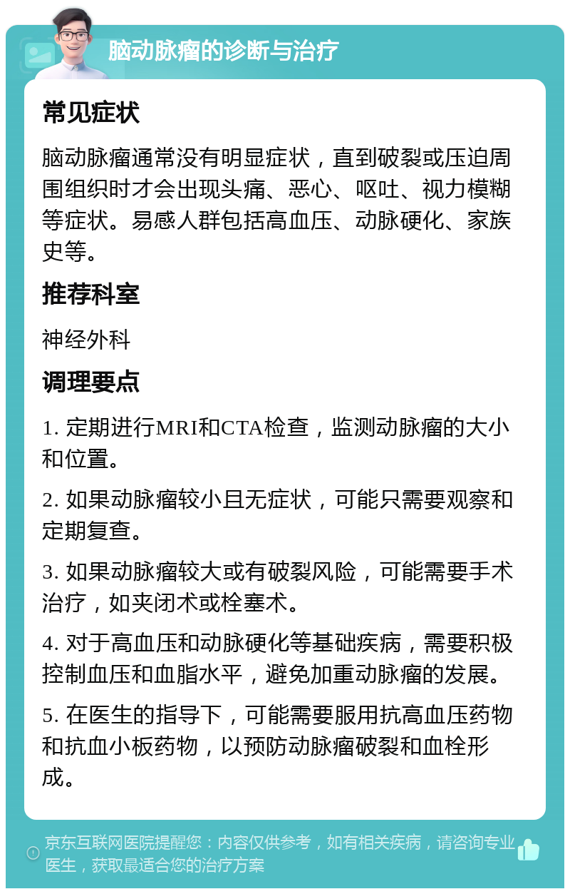 脑动脉瘤的诊断与治疗 常见症状 脑动脉瘤通常没有明显症状，直到破裂或压迫周围组织时才会出现头痛、恶心、呕吐、视力模糊等症状。易感人群包括高血压、动脉硬化、家族史等。 推荐科室 神经外科 调理要点 1. 定期进行MRI和CTA检查，监测动脉瘤的大小和位置。 2. 如果动脉瘤较小且无症状，可能只需要观察和定期复查。 3. 如果动脉瘤较大或有破裂风险，可能需要手术治疗，如夹闭术或栓塞术。 4. 对于高血压和动脉硬化等基础疾病，需要积极控制血压和血脂水平，避免加重动脉瘤的发展。 5. 在医生的指导下，可能需要服用抗高血压药物和抗血小板药物，以预防动脉瘤破裂和血栓形成。