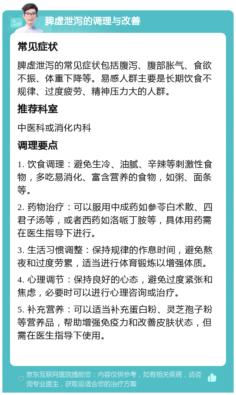 脾虚泄泻的调理与改善 常见症状 脾虚泄泻的常见症状包括腹泻、腹部胀气、食欲不振、体重下降等。易感人群主要是长期饮食不规律、过度疲劳、精神压力大的人群。 推荐科室 中医科或消化内科 调理要点 1. 饮食调理：避免生冷、油腻、辛辣等刺激性食物，多吃易消化、富含营养的食物，如粥、面条等。 2. 药物治疗：可以服用中成药如参苓白术散、四君子汤等，或者西药如洛哌丁胺等，具体用药需在医生指导下进行。 3. 生活习惯调整：保持规律的作息时间，避免熬夜和过度劳累，适当进行体育锻炼以增强体质。 4. 心理调节：保持良好的心态，避免过度紧张和焦虑，必要时可以进行心理咨询或治疗。 5. 补充营养：可以适当补充蛋白粉、灵芝孢子粉等营养品，帮助增强免疫力和改善皮肤状态，但需在医生指导下使用。