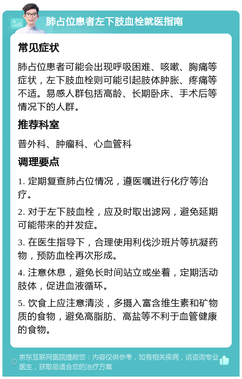 肺占位患者左下肢血栓就医指南 常见症状 肺占位患者可能会出现呼吸困难、咳嗽、胸痛等症状，左下肢血栓则可能引起肢体肿胀、疼痛等不适。易感人群包括高龄、长期卧床、手术后等情况下的人群。 推荐科室 普外科、肿瘤科、心血管科 调理要点 1. 定期复查肺占位情况，遵医嘱进行化疗等治疗。 2. 对于左下肢血栓，应及时取出滤网，避免延期可能带来的并发症。 3. 在医生指导下，合理使用利伐沙班片等抗凝药物，预防血栓再次形成。 4. 注意休息，避免长时间站立或坐着，定期活动肢体，促进血液循环。 5. 饮食上应注意清淡，多摄入富含维生素和矿物质的食物，避免高脂肪、高盐等不利于血管健康的食物。