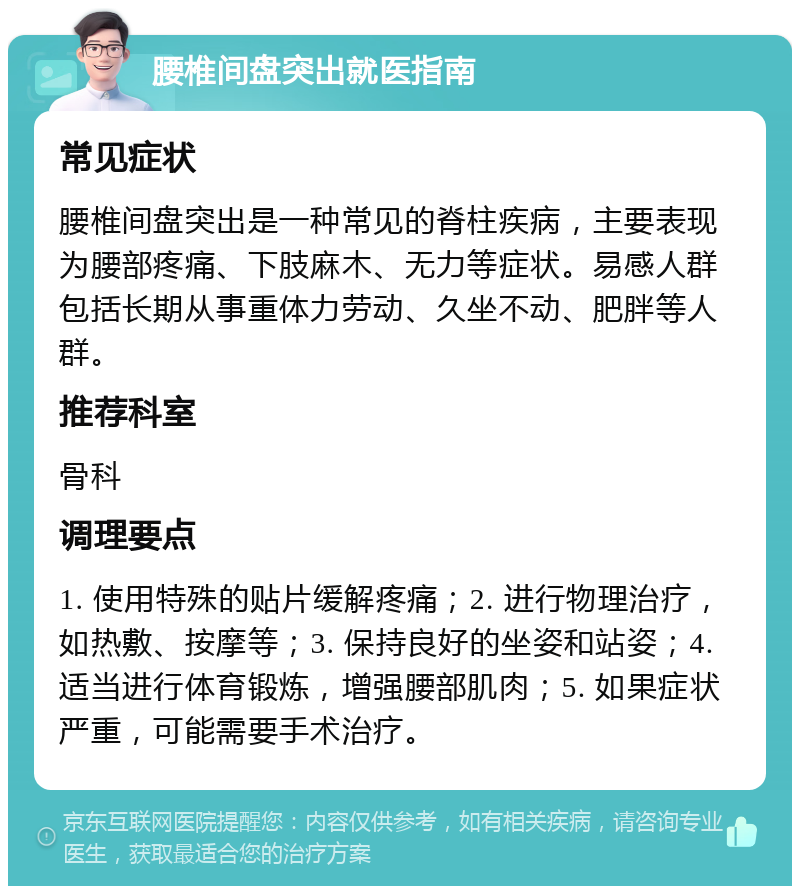 腰椎间盘突出就医指南 常见症状 腰椎间盘突出是一种常见的脊柱疾病，主要表现为腰部疼痛、下肢麻木、无力等症状。易感人群包括长期从事重体力劳动、久坐不动、肥胖等人群。 推荐科室 骨科 调理要点 1. 使用特殊的贴片缓解疼痛；2. 进行物理治疗，如热敷、按摩等；3. 保持良好的坐姿和站姿；4. 适当进行体育锻炼，增强腰部肌肉；5. 如果症状严重，可能需要手术治疗。