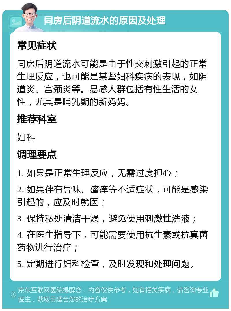 同房后阴道流水的原因及处理 常见症状 同房后阴道流水可能是由于性交刺激引起的正常生理反应，也可能是某些妇科疾病的表现，如阴道炎、宫颈炎等。易感人群包括有性生活的女性，尤其是哺乳期的新妈妈。 推荐科室 妇科 调理要点 1. 如果是正常生理反应，无需过度担心； 2. 如果伴有异味、瘙痒等不适症状，可能是感染引起的，应及时就医； 3. 保持私处清洁干燥，避免使用刺激性洗液； 4. 在医生指导下，可能需要使用抗生素或抗真菌药物进行治疗； 5. 定期进行妇科检查，及时发现和处理问题。