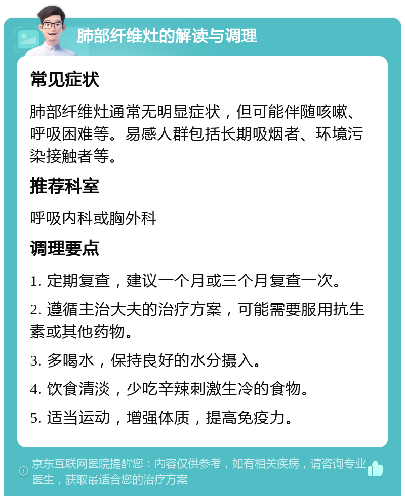 肺部纤维灶的解读与调理 常见症状 肺部纤维灶通常无明显症状，但可能伴随咳嗽、呼吸困难等。易感人群包括长期吸烟者、环境污染接触者等。 推荐科室 呼吸内科或胸外科 调理要点 1. 定期复查，建议一个月或三个月复查一次。 2. 遵循主治大夫的治疗方案，可能需要服用抗生素或其他药物。 3. 多喝水，保持良好的水分摄入。 4. 饮食清淡，少吃辛辣刺激生冷的食物。 5. 适当运动，增强体质，提高免疫力。