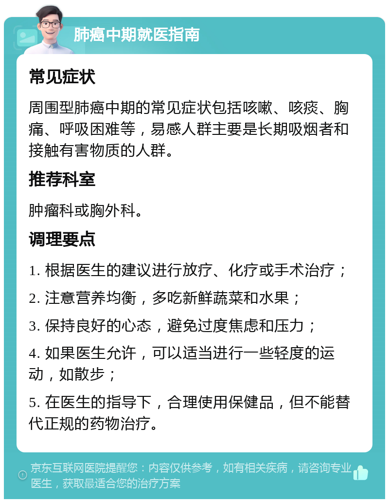 肺癌中期就医指南 常见症状 周围型肺癌中期的常见症状包括咳嗽、咳痰、胸痛、呼吸困难等，易感人群主要是长期吸烟者和接触有害物质的人群。 推荐科室 肿瘤科或胸外科。 调理要点 1. 根据医生的建议进行放疗、化疗或手术治疗； 2. 注意营养均衡，多吃新鲜蔬菜和水果； 3. 保持良好的心态，避免过度焦虑和压力； 4. 如果医生允许，可以适当进行一些轻度的运动，如散步； 5. 在医生的指导下，合理使用保健品，但不能替代正规的药物治疗。