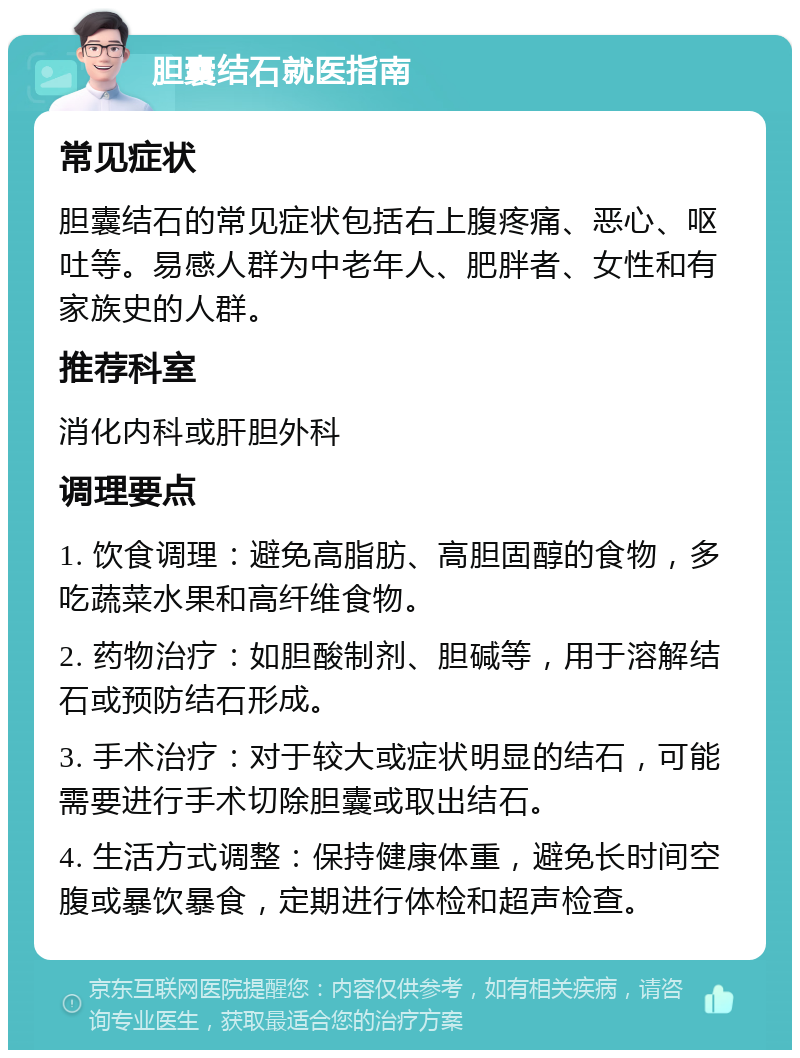 胆囊结石就医指南 常见症状 胆囊结石的常见症状包括右上腹疼痛、恶心、呕吐等。易感人群为中老年人、肥胖者、女性和有家族史的人群。 推荐科室 消化内科或肝胆外科 调理要点 1. 饮食调理：避免高脂肪、高胆固醇的食物，多吃蔬菜水果和高纤维食物。 2. 药物治疗：如胆酸制剂、胆碱等，用于溶解结石或预防结石形成。 3. 手术治疗：对于较大或症状明显的结石，可能需要进行手术切除胆囊或取出结石。 4. 生活方式调整：保持健康体重，避免长时间空腹或暴饮暴食，定期进行体检和超声检查。