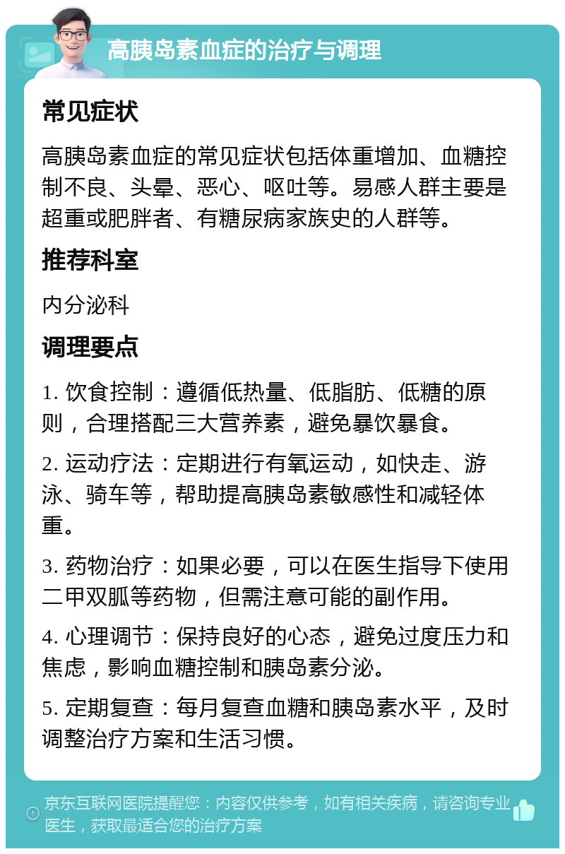 高胰岛素血症的治疗与调理 常见症状 高胰岛素血症的常见症状包括体重增加、血糖控制不良、头晕、恶心、呕吐等。易感人群主要是超重或肥胖者、有糖尿病家族史的人群等。 推荐科室 内分泌科 调理要点 1. 饮食控制：遵循低热量、低脂肪、低糖的原则，合理搭配三大营养素，避免暴饮暴食。 2. 运动疗法：定期进行有氧运动，如快走、游泳、骑车等，帮助提高胰岛素敏感性和减轻体重。 3. 药物治疗：如果必要，可以在医生指导下使用二甲双胍等药物，但需注意可能的副作用。 4. 心理调节：保持良好的心态，避免过度压力和焦虑，影响血糖控制和胰岛素分泌。 5. 定期复查：每月复查血糖和胰岛素水平，及时调整治疗方案和生活习惯。