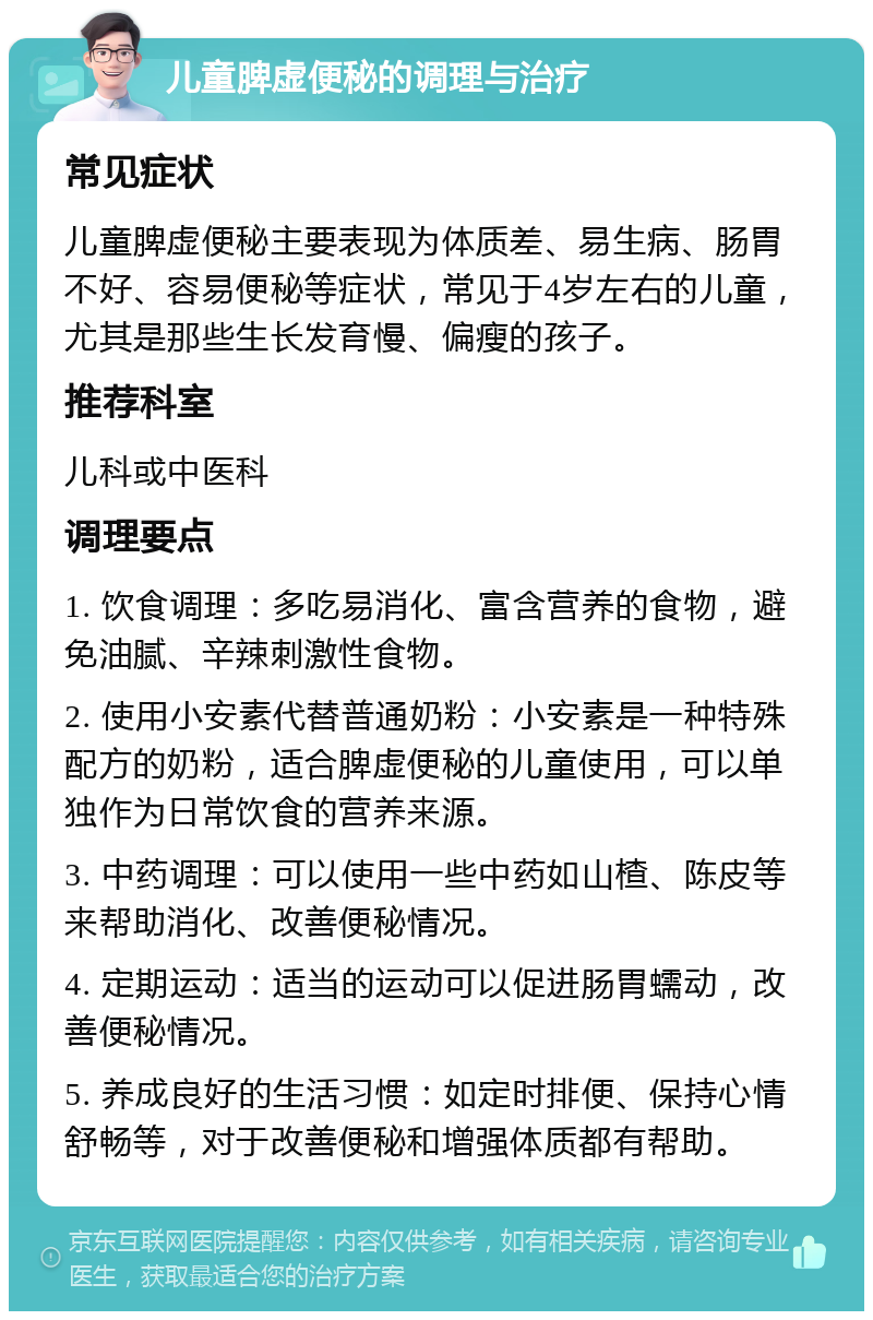 儿童脾虚便秘的调理与治疗 常见症状 儿童脾虚便秘主要表现为体质差、易生病、肠胃不好、容易便秘等症状，常见于4岁左右的儿童，尤其是那些生长发育慢、偏瘦的孩子。 推荐科室 儿科或中医科 调理要点 1. 饮食调理：多吃易消化、富含营养的食物，避免油腻、辛辣刺激性食物。 2. 使用小安素代替普通奶粉：小安素是一种特殊配方的奶粉，适合脾虚便秘的儿童使用，可以单独作为日常饮食的营养来源。 3. 中药调理：可以使用一些中药如山楂、陈皮等来帮助消化、改善便秘情况。 4. 定期运动：适当的运动可以促进肠胃蠕动，改善便秘情况。 5. 养成良好的生活习惯：如定时排便、保持心情舒畅等，对于改善便秘和增强体质都有帮助。