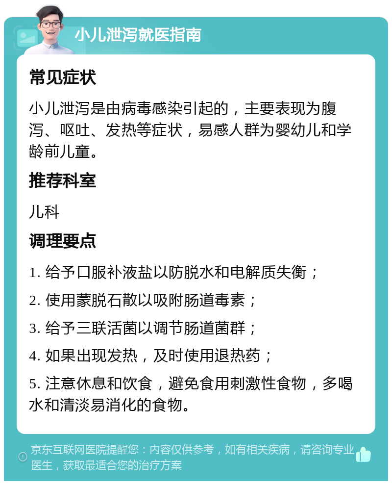 小儿泄泻就医指南 常见症状 小儿泄泻是由病毒感染引起的，主要表现为腹泻、呕吐、发热等症状，易感人群为婴幼儿和学龄前儿童。 推荐科室 儿科 调理要点 1. 给予口服补液盐以防脱水和电解质失衡； 2. 使用蒙脱石散以吸附肠道毒素； 3. 给予三联活菌以调节肠道菌群； 4. 如果出现发热，及时使用退热药； 5. 注意休息和饮食，避免食用刺激性食物，多喝水和清淡易消化的食物。