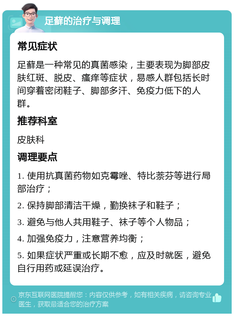 足藓的治疗与调理 常见症状 足藓是一种常见的真菌感染，主要表现为脚部皮肤红斑、脱皮、瘙痒等症状，易感人群包括长时间穿着密闭鞋子、脚部多汗、免疫力低下的人群。 推荐科室 皮肤科 调理要点 1. 使用抗真菌药物如克霉唑、特比萘芬等进行局部治疗； 2. 保持脚部清洁干燥，勤换袜子和鞋子； 3. 避免与他人共用鞋子、袜子等个人物品； 4. 加强免疫力，注意营养均衡； 5. 如果症状严重或长期不愈，应及时就医，避免自行用药或延误治疗。