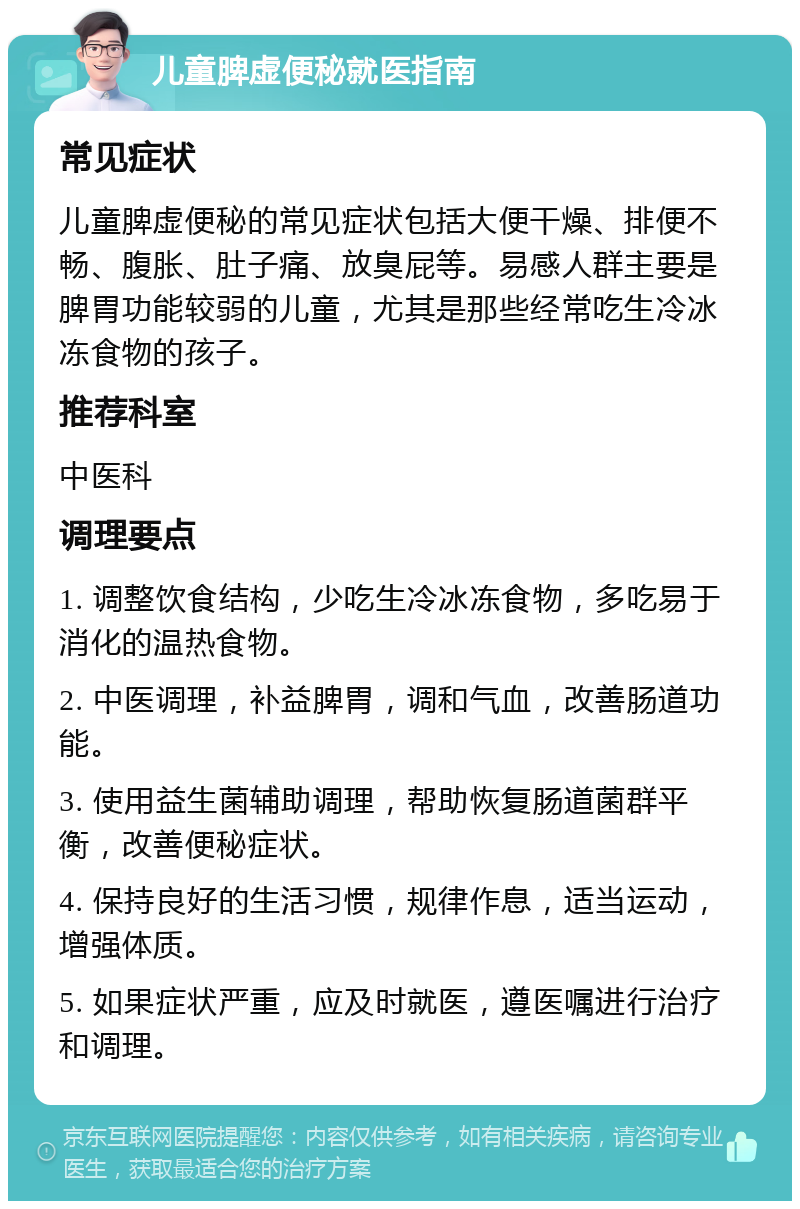 儿童脾虚便秘就医指南 常见症状 儿童脾虚便秘的常见症状包括大便干燥、排便不畅、腹胀、肚子痛、放臭屁等。易感人群主要是脾胃功能较弱的儿童，尤其是那些经常吃生冷冰冻食物的孩子。 推荐科室 中医科 调理要点 1. 调整饮食结构，少吃生冷冰冻食物，多吃易于消化的温热食物。 2. 中医调理，补益脾胃，调和气血，改善肠道功能。 3. 使用益生菌辅助调理，帮助恢复肠道菌群平衡，改善便秘症状。 4. 保持良好的生活习惯，规律作息，适当运动，增强体质。 5. 如果症状严重，应及时就医，遵医嘱进行治疗和调理。