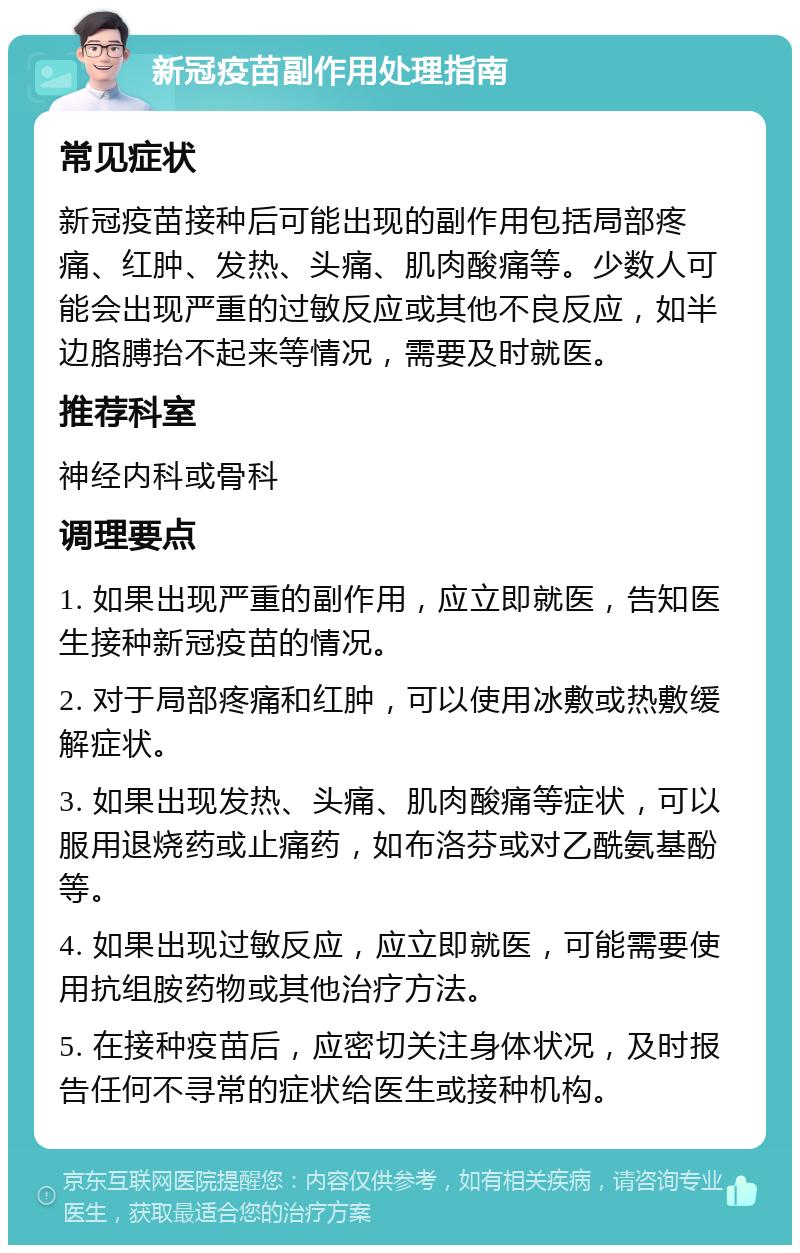 新冠疫苗副作用处理指南 常见症状 新冠疫苗接种后可能出现的副作用包括局部疼痛、红肿、发热、头痛、肌肉酸痛等。少数人可能会出现严重的过敏反应或其他不良反应，如半边胳膊抬不起来等情况，需要及时就医。 推荐科室 神经内科或骨科 调理要点 1. 如果出现严重的副作用，应立即就医，告知医生接种新冠疫苗的情况。 2. 对于局部疼痛和红肿，可以使用冰敷或热敷缓解症状。 3. 如果出现发热、头痛、肌肉酸痛等症状，可以服用退烧药或止痛药，如布洛芬或对乙酰氨基酚等。 4. 如果出现过敏反应，应立即就医，可能需要使用抗组胺药物或其他治疗方法。 5. 在接种疫苗后，应密切关注身体状况，及时报告任何不寻常的症状给医生或接种机构。